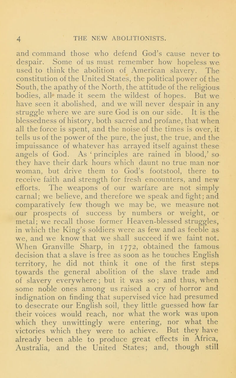 and command those who defend God’s cause never to despair. Some of us must remember how hopeless we used to think the abolition of American slavery. The constitution of the United States, the political power of the South, the apathy of the North, the attitude of the religious bodies, all made it seem the wildest of hopes. But we have seen it abolished, and we will never despair in any struggle where we are sure God is on our side. It is the blessedness of history, both sacred and profane, that when all the force is spent, and the noise of the times is over, it tells us of the power of the pure, the just, the true, and the impuissance of whatever has arrayed itself against these angels of God. As ‘ principles are rained in blood,’ so they have their dark hours which daunt no true man nor woman, but drive them to God’s footstool, there to receive faith and strength for fresh encounters, and new efforts. The weapons of our warfare are not simply carnal; we believe, and therefore we speak and fight; and comparatively few though we may be, we measure not our prospects of success by numbers or weight, or metal; we recall those former Heaven-blessed struggles, in which the King's soldiers were as few and as feeble as we, and we know that we shall succeed if we faint not. When Granville Sharp, in 1772, obtained the famous decision that a slave is free as soon as he touches English territory, he did not think it one of the first steps towards the general abolition of the slave trade and of slavery everywhere ; but it was so ; and thus, when some noble ones among us raised a cry of horror and indignation on finding that supervised vice had presumed to desecrate our English soil, they little guessed how far their voices would reach, nor what the work was upon which they unwittingly were entering, nor what the victories which they were to achieve. But they have already been able to produce great effects in Africa, Australia, and the United States; and, though still