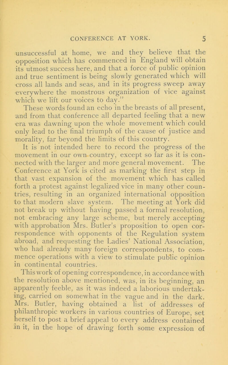 unsuccessful at home, we and they believe that the opposition which has commenced in England will obtain its utmost success here, and that a force of public opinion and true sentiment is being slowly generated which wall cross all lands and seas, and in its progress sweep away everywhere the monstrous organization of vice against which we lift our voices to day.’' These words found an echo in the breasts of all present, and from that conference all departed feeling that a new era was dawning upon the whole movement which could only lead to the final triumph of the cause of justice and morality, far beyond the limits of this country. It is not intended here to record the progress of the movement in our own country, except so far as it is con- nected with the larger and more general movement. The Conference at York is cited as marking the first step in that vast expansion of the movement which has called forth a protest against legalized vice in many other coun- tries, resulting in an organized international opposition to that modern slave system. The meeting at York did not break up without having passed a formal resolution, not embracing any large scheme, but merely accepting with approbation Mrs. Butler’s proposition to open cor- respondence with opponents of the Regulation system abroad, and requesting the Ladies’ National Association, who had already many foreign correspondents, to com- mence operations with a view to stimulate public opinion in continental countries. This work of opening correspondence, in accordance with the resolution above mentioned, was, in its beginning, an apparently feeble, as it was indeed a laborious undertak- ing, carried on somewhat in the vague and in the dark. Mrs. Butler, having obtained a list of addresses of philanthropic workers in various countries of Europe, set herself to post a brief appeal to every address contained in it, in the hope of drawing forth some expression of