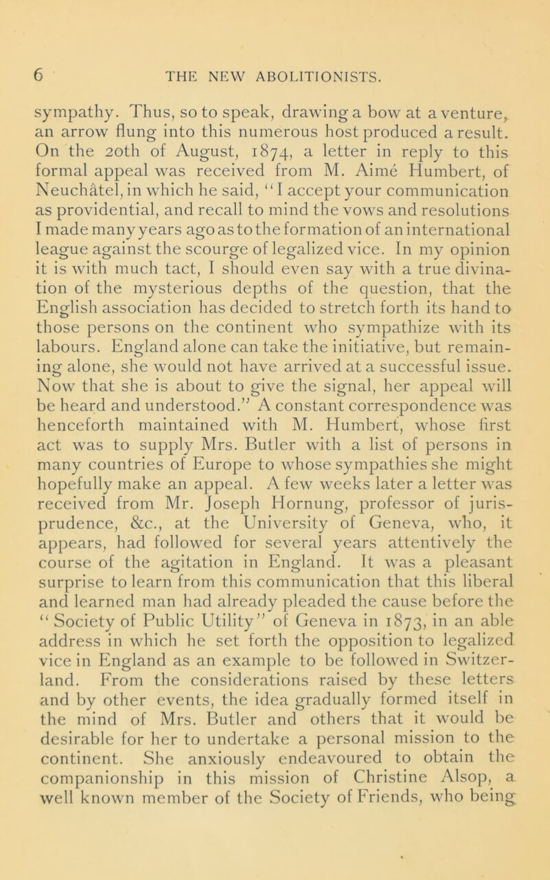 sympathy. Thus, so to speak, drawing a bow at a venture, an arrow flung into this numerous host produced a result. On the 20th of August, 1874, a letter in reply to this formal appeal was received from M. Aime Humbert, of Neuchatel, in which he said, ‘‘I accept your communication as providential, and recall to mind the vows and resolutions I made manyyears agoastotheformation of an international league against the scourge of legalized vice. In my opinion it is with much tact, I should even say with a true divina- tion of the mysterious depths of the question, that the English association has decided to stretch forth its hand to those persons on the continent who sympathize with its labours. England alone can take the initiative, but remain- ing alone, she would not have arrived at a successful issue. Now that she is about to give the signal, her appeal will be heard and understood.” A constant correspondence was henceforth maintained with M. Humbert, whose first act was to supply Mrs. Butler with a list of persons in many countries of Europe to whose sympathies she might hopefully make an appeal. A few weeks later a letter was received from Mr. Joseph Hornung, professor of juris- prudence, &c., at the University of Geneva, who, it appears, had followed for several years attentively the course of the agitation in England. It was a pleasant surprise to learn from this communication that this liberal and learned man had already pleaded the cause before the “ Society of Public Utility” of Geneva in 1873, in an able address in which he set forth the opposition to legalized vice in England as an example to be followed in Switzer- land. From the considerations raised by these letters and by other events, the idea gradually formed itself in the mind of Mrs. Butler and others that it would be desirable for her to undertake a personal mission to the continent. She anxiously endeavoured to obtain the companionship in this mission of Christine Alsop, a well known member of the Society of Friends, who being