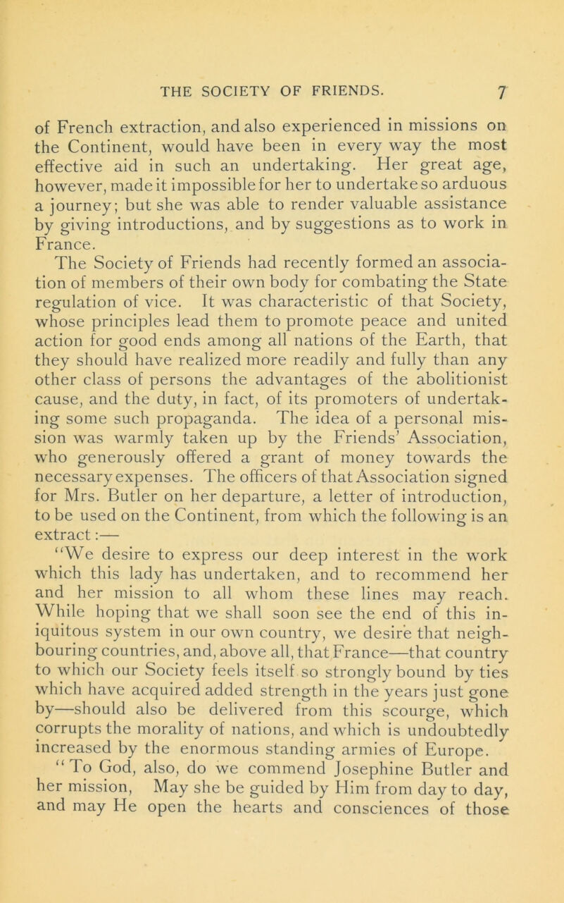 of French extraction, and also experienced in missions on the Continent, would have been in every way the most effective aid in such an undertaking. Her great age, however, made it impossible for her to undertake so arduous a journey; but she was able to render valuable assistance by giving introductions, and by suggestions as to work in France. The Society of Friends had recently formed an associa- tion of members of their own body for combating the State regulation of vice. It was characteristic of that Society, whose principles lead them to promote peace and united action for good ends among all nations of the Earth, that they should have realized more readily and fully than any other class of persons the advantages of the abolitionist cause, and the duty, in fact, of its promoters of undertak- ing some such propaganda. The idea of a personal mis- sion was warmly taken up by the Friends’ Association, who generously offered a grant of money towards the necessary expenses. The officers of that Association signed for Mrs. Butler on her departure, a letter of introduction, to be used on the Continent, from which the following is an extract:— “We desire to express our deep interest in the work which this lady has undertaken, and to recommend her and her mission to all whom these lines may reach. While hoping that we shall soon see the end of this in- iquitous system in our own country, we desire that neigh- bouring countries, and, above all, that France—that country to which our Society feels itself so strongly bound by ties which have acquired added strength in the years just gone by—should also be delivered from this scourge, which corrupts the morality of nations, and which is undoubtedly increased by the enormous standing armies of Europe. “ To God, also, do we commend Josephine Butler and her mission, May she be guided by Him from day to day, and may He open the hearts and consciences of those