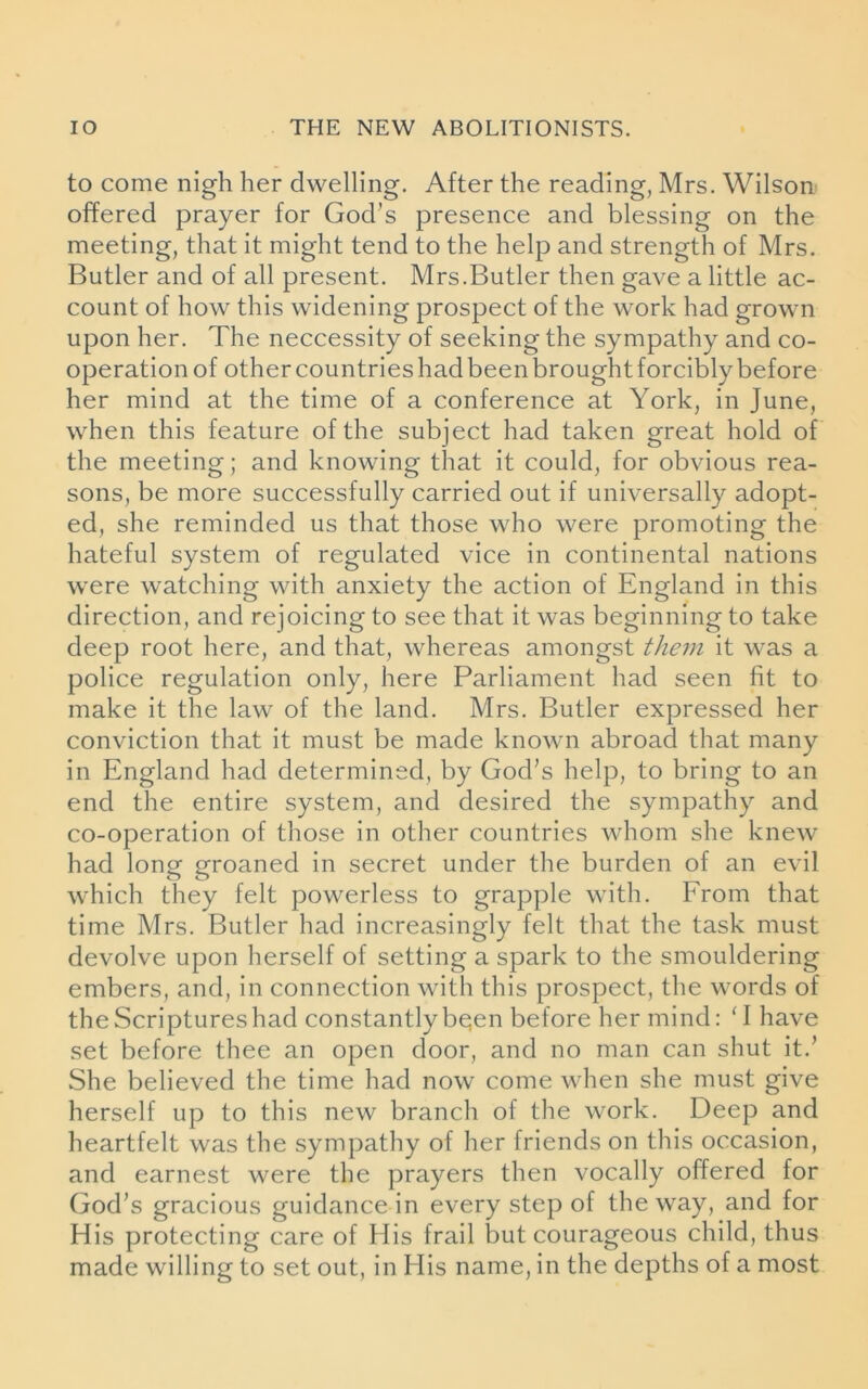 to come nigh her dwelling. After the reading, Mrs. Wilson offered prayer for God’s presence and blessing on the meeting, that it might tend to the help and strength of Mrs. Butler and of all present. Mrs.Butler then gave a little ac- count of how this widening prospect of the work had grown upon her. The neccessity of seeking the sympathy and co- operation of other countries had been brought forcibly before her mind at the time of a conference at York, in June, when this feature of the subject had taken great hold of the meeting; and knowing that it could, for obvious rea- sons, be more successfully carried out if universally adopt- ed, she reminded us that those who were promoting the hateful system of regulated vice in continental nations were watching with anxiety the action of England in this direction, and rejoicing to see that it was beginning to take deep root here, and that, whereas amongst them it was a police regulation only, here Parliament had seen fit to make it the law of the land. Mrs. Butler expressed her conviction that it must be made known abroad that many in England had determined, by God’s help, to bring to an end the entire system, and desired the sympathy and co-operation of those in other countries whom she knew had long groaned in secret under the burden of an evil which they felt powerless to grapple with. Erom that time Mrs. Butler had increasingly felt that the task must devolve upon herself of setting a spark to the smouldering embers, and, in connection with this prospect, the words of the Scriptures had constantly bqen before her mind: ‘I have set before thee an open door, and no man can shut it.’ She believed the time had now come when she must give herself up to this new branch of the work. Deep and heartfelt was the sympathy of her friends on this occasion, and earnest were the prayers then vocally offered for God’s gracious guidance in every step of the way, and for His protecting care of His frail but courageous child, thus made willing to set out, in His name, in the depths of a most