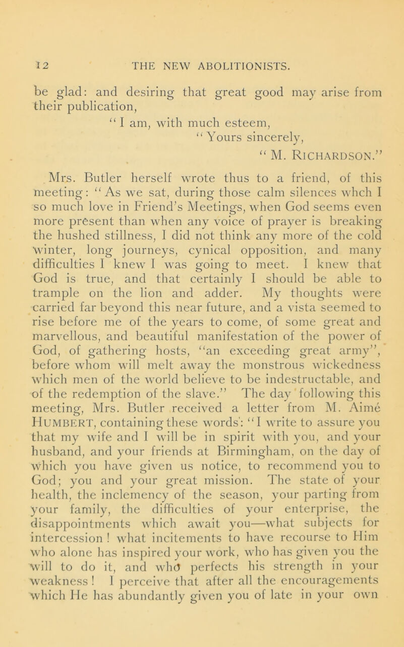 be glad: and desiring that great good may arise from their publication, “ I am, with much esteem, “ Yours sincerely, “ M. Richardson.” Mrs. Butler herself wrote thus to a friend, of this meeting: “As we sat, during those calm silences whch I so much love in Friend’s Meetings, when God seems even more present than when any voice of prayer is breaking the hushed stillness, I did not think any more of the cold winter, long journeys, cynical opposition, and many difficulties I knew I was going to meet. I knew that God is true, and that certainly I should be able to trample on the lion and adder. My thoughts were carried far beyond this near future, and a vista seemed to rise before me of the years to come, of some great and marvellous, and beautiful manifestation of the power of God, of gathering hosts, “an exceeding great army”, before whom will melt away the monstrous wickedness which men of the world believe to be indestructable, and of the redemption of the slave.” The day following this meeting, Mrs. Butler received a letter from M. Aime Humbert, containing these words': “I write to assure you that my wife and I will be in spirit with you, and your husband, and your friends at Birmingham, on the day of which you have given us notice, to recommend you to God; you and your great mission. The state of your health, the inclemency of the season, your parting from your family, the difficulties of your enterprise, the disappointments which await you—what subjects for intercession ! what incitements to have recourse to Him who alone has inspired your work, who has given you the will to do it, and who perfects his strength in your weakness ! 1 perceive that after all the encouragements which He has abundantly given you of late in your own