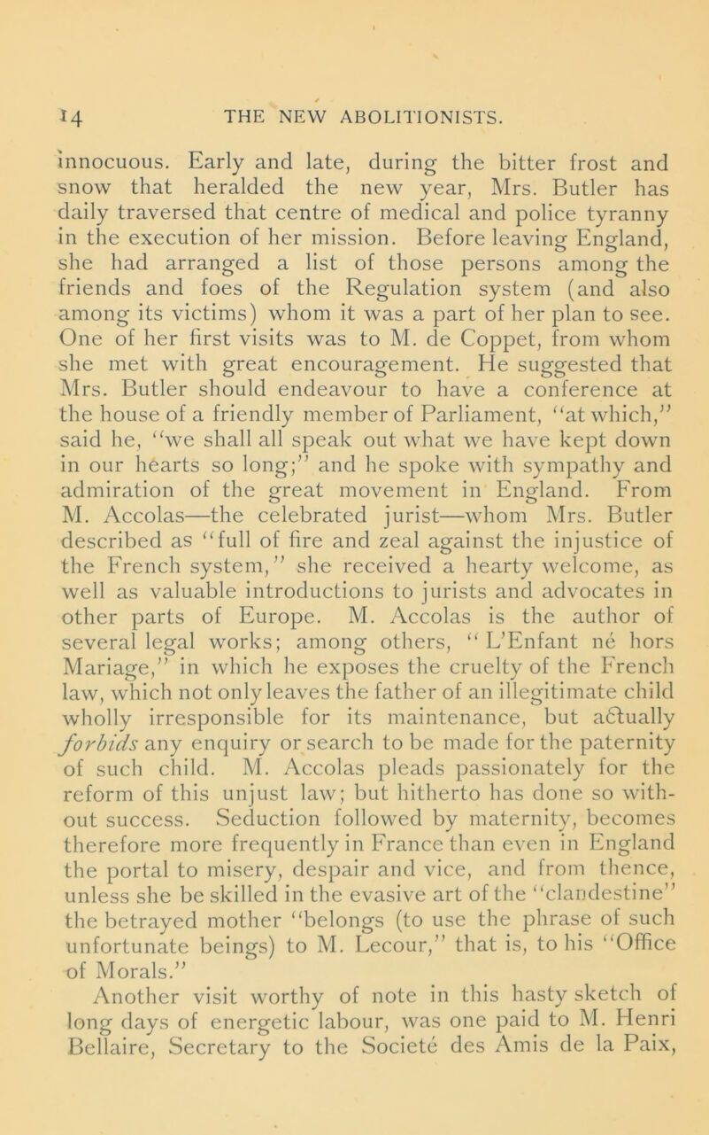 innocuous. Early and late, during the bitter frost and snow that heralded the new year, Mrs. Butler has daily traversed that centre of medical and police tyranny in the execution of her mission. Before leaving- England, she had arranged a list of those persons among the friends and foes of the Regulation system (and also among its victims) whom it was a part of her plan to see. One of her first visits was to M. de Coppet, from whom she met with great encouragement. He suggested that Mrs. Butler should endeavour to have a conference at the house of a friendly member of Parliament, “at which,” said he, “we shall all speak out what we have kept down in our hearts so long;” and he spoke with sympathy and admiration of the great movement in England. From M. Accolas—the celebrated jurist—whom Mrs. Butler described as “full of fire and zeal against the injustice of the French system,” she received a hearty welcome, as well as valuable introductions to jurists and advocates in other parts of Europe. M. Accolas is the author of several legal works; among others, “ L’Enfant ne hors Mariage,” in which he exposes the cruelty of the French law, which not only leaves the father of an illegitimate child wholly irresponsible for its maintenance, but actually forbids any enquiry or search to be made for the paternity of such child. M. Accolas pleads passionately for the reform of this unjust law; but hitherto has done so with- out success. Seduction followed by maternity, becomes therefore more frequently in France than even in England the portal to misery, despair and vice, and from thence, unless she be skilled in the evasive art of the “clandestine” the betrayed mother “belongs (to use the phrase of such unfortunate beings) to M. Lecour,” that is, to his “Office of Morals.” Another visit worthy of note in this hasty sketch of long days of energetic labour, was one paid to M. Henri Bellaire, Secretary to the Societe des Amis de la Paix,