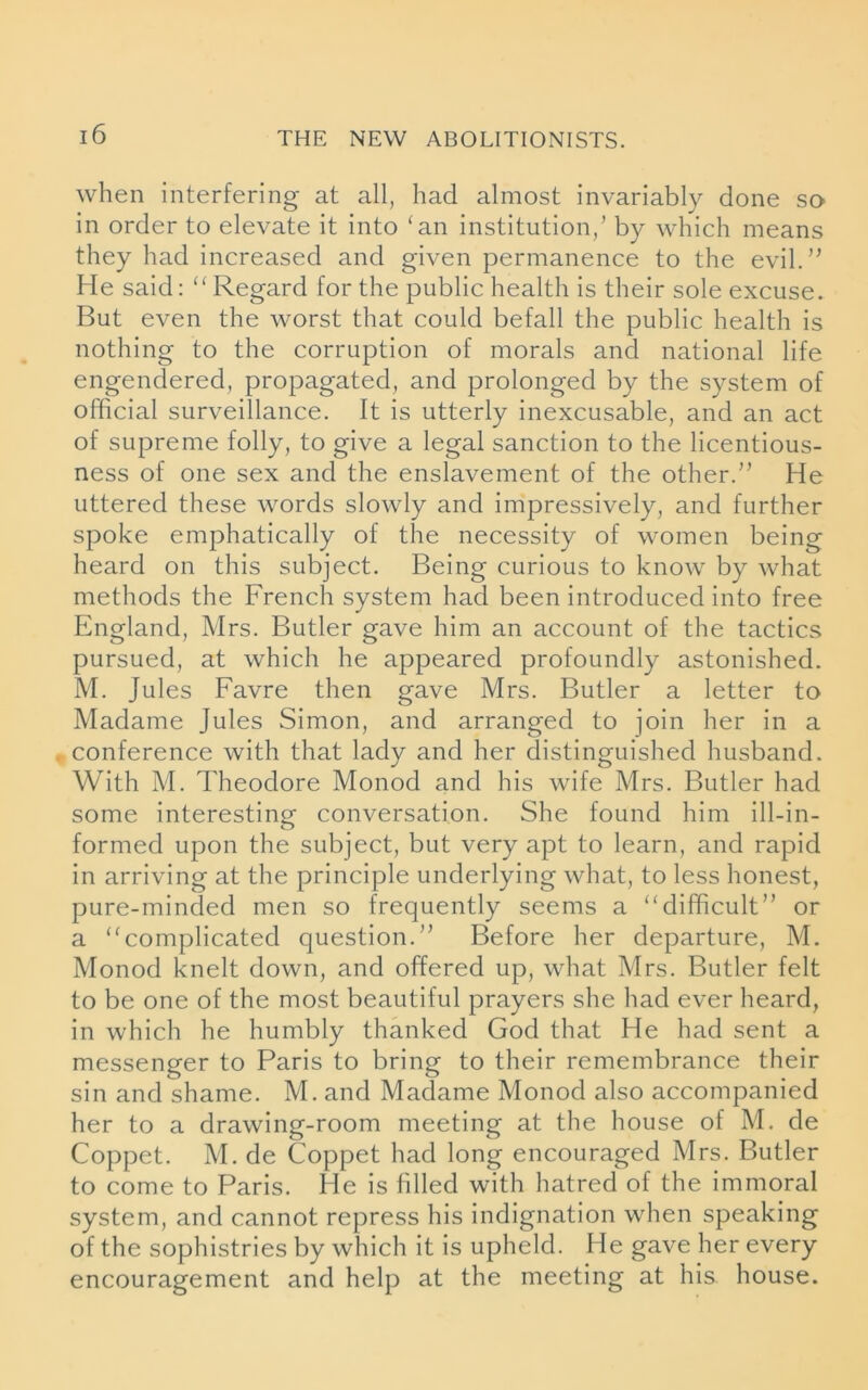 when interfering at all, had almost invariably done so in order to elevate it into ‘an institution/ by which means they had increased and given permanence to the evil.” He said: “ Regard for the public health is their sole excuse. But even the worst that could befall the public health is nothing to the corruption of morals and national life engendered, propagated, and prolonged by the system of official surveillance. It is utterly inexcusable, and an act of supreme folly, to give a legal sanction to the licentious- ness of one sex and the enslavement of the other.” He uttered these words slowly and impressively, and further spoke emphatically of the necessity of women being heard on this subject. Being curious to know by what methods the French system had been introduced into free England, Mrs. Butler gave him an account of the tactics pursued, at which he appeared profoundly astonished. M. Jules Favre then gave Mrs. Butler a letter to Madame Jules Simon, and arranged to join her in a conference with that lady and her distinguished husband. With M. Theodore Monod and his wife Mrs. Butler had some interesting conversation. She found him ill-in- formed upon the subject, but very apt to learn, and rapid in arriving at the principle underlying what, to less honest, pure-minded men so frequently seems a “difficult” or a “complicated question.” Before her departure, M. Monod knelt down, and offered up, what Mrs. Butler felt to be one of the most beautiful prayers she had ever heard, in which he humbly thanked God that He had sent a messenger to Paris to bring to their remembrance their sin and shame. M. and Madame Monod also accompanied her to a drawing-room meeting at the house of M. de Coppet. M. de Coppet had long encouraged Mrs. Butler to come to Paris. He is filled with hatred of the immoral system, and cannot repress his indignation when speaking of the sophistries by which it is upheld. He gave her every encouragement and help at the meeting at his house.