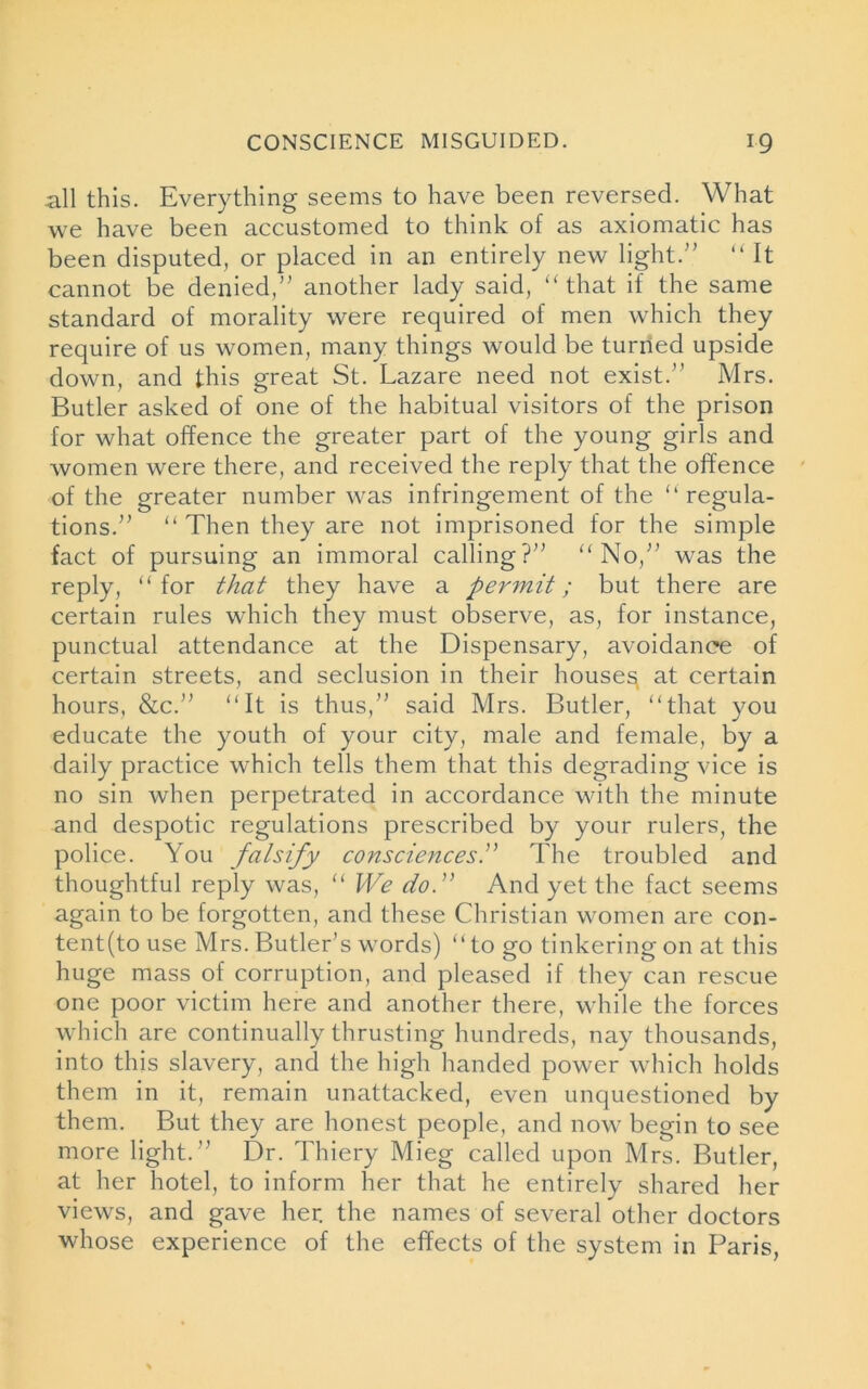 all this. Everything seems to have been reversed. What we have been accustomed to think of as axiomatic has been disputed, or placed in an entirely new light.” “It cannot be denied,” another lady said, “that if the same standard of morality were required of men which they require of us women, many things would be turned upside down, and this great St. Lazare need not exist.”’ Mrs. Butler asked of one of the habitual visitors of the prison for what offence the greater part of the young girls and women were there, and received the reply that the offence of the greater number was infringement of the “regula- tions.” “ Then they are not imprisoned for the simple fact of pursuing an immoral calling?” “No,” was the reply, “for that they have a permit; but there are certain rules which they must observe, as, for instance, punctual attendance at the Dispensary, avoidance of certain streets, and seclusion in their houses at certain hours, &c.” “It is thus,” said Mrs. Butler, “that you educate the youth of your city, male and female, by a daily practice which tells them that this degrading vice is no sin when perpetrated in accordance with the minute and despotic regulations prescribed by your rulers, the police. You falsify consciences.” The troubled and thoughtful reply was, “ We do.” And yet the fact seems again to be forgotten, and these Christian women are con- tent (to use Mrs. Butler’s words) “ to go tinkering on at this huge mass of corruption, and pleased if they can rescue one poor victim here and another there, while the forces which are continually thrusting hundreds, nay thousands, into this slavery, and the high handed power which holds them in it, remain unattacked, even unquestioned by them. But they are honest people, and now begin to see more light.” Dr. Thiery Mieg called upon Mrs. Butler, at her hotel, to inform her that he entirely shared her views, and gave her. the names of several other doctors whose experience of the effects of the system in Paris,