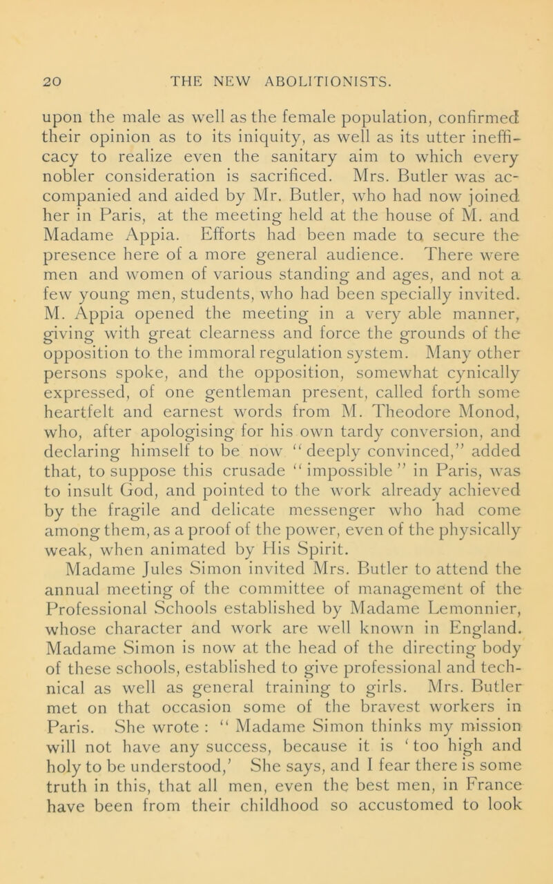 upon the male as well as the female population, confirmed their opinion as to its iniquity, as well as its utter ineffi- cacy to realize even the sanitary aim to which every nobler consideration is sacrificed. Mrs. Butler was ac- companied and aided by Mr. Butler, who had now joined her in Paris, at the meeting held at the house of M. and Madame Appia. Efforts had been made to secure the presence here of a more general audience. There were men and women of various standing and ages, and not a few young men, students, who had been specially invited. M. Appia opened the meeting in a very able manner, giving with great clearness and force the grounds of the opposition to the immoral regulation system. Many other persons spoke, and the opposition, somewhat cynically expressed, of one gentleman present, called forth some heartfelt and earnest words from M. Theodore Monod, who, after apologising for his own tardy conversion, and declaring himself to be now “deeply convinced,” added that, to suppose this crusade “impossible” in Paris, was to insult God, and pointed to the work already achieved by the fragile and delicate messenger who had come among them, as a proof of the power, even of the physically weak, when animated by His Spirit. Madame Jules Simon invited Mrs. Butler to attend the annual meeting of the committee of management of the Professional Schools established by Madame Lemonnier, whose character and work are well known in England. Madame Simon is now at the head of the directing body of these schools, established to give professional and tech- nical as well as general training to girls. Mrs. Butler met on that occasion some of the bravest workers in Paris. She wrote : “ Madame Simon thinks my mission will not have any success, because it is ‘too high and holy to be understood/ She says, and I fear there is some truth in this, that all men, even the best men, in France have been from their childhood so accustomed to look