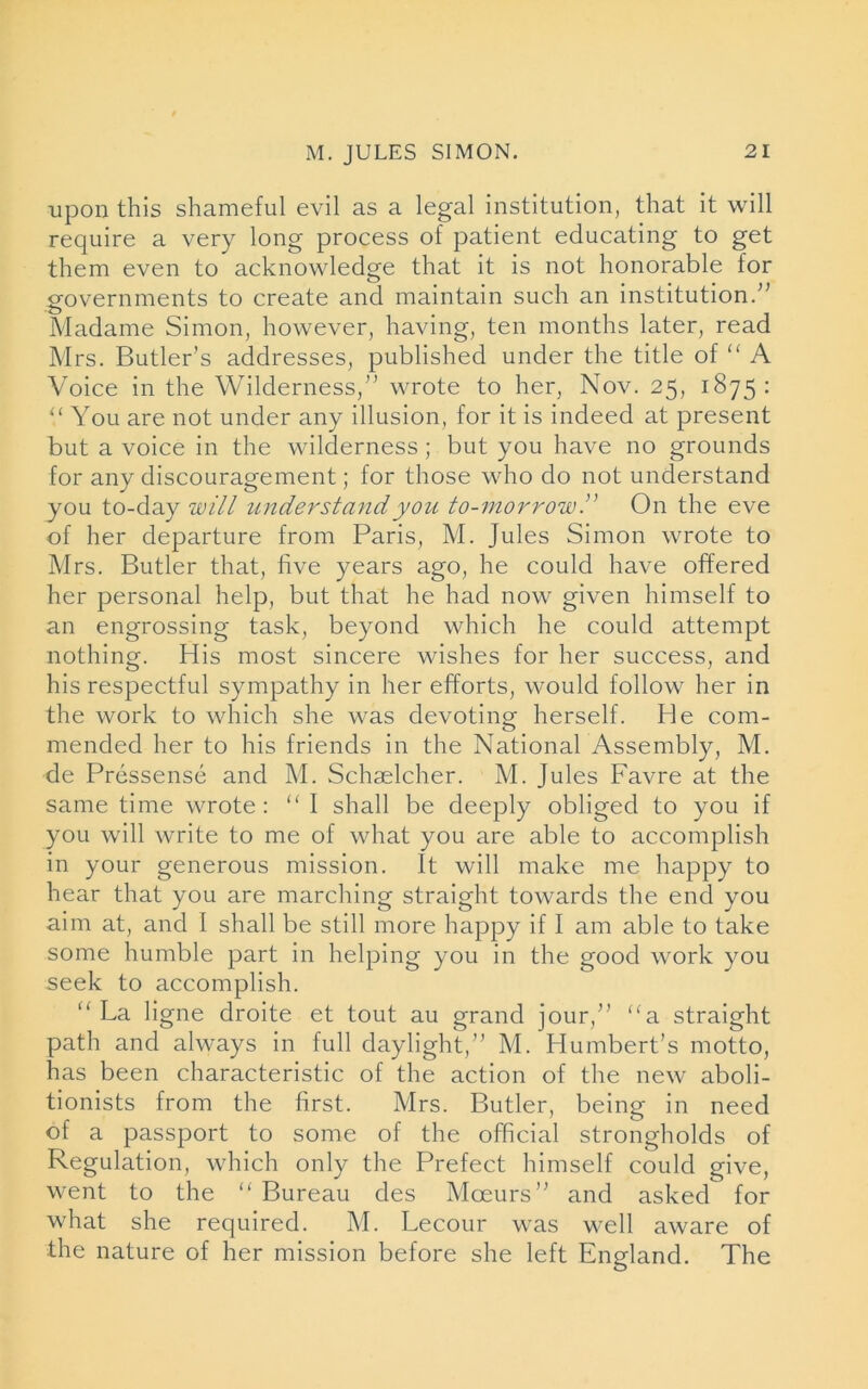 upon this shameful evil as a legal institution, that it will require a very long process of patient educating to get them even to acknowledge that it is not honorable for governments to create and maintain such an institution/’ Madame Simon, however, having, ten months later, read Mrs. Butler’s addresses, published under the title of “ A Voice in the Wilderness,” wrote to her, Nov. 25, 1875: You are not under any illusion, for it is indeed at present but a voice in the wilderness ; but you have no grounds for any discouragement; for those who do not understand you to-day will understand you to-morrowOn the eve of her departure from Paris, M. Jules Simon wrote to Mrs. Butler that, five years ago, he could have offered her personal help, but that he had now given himself to an engrossing task, beyond which he could attempt nothing. His most sincere wishes for her success, and his respectful sympathy in her efforts, would follow her in the work to which she was devoting- herself. He com- mended her to his friends in the National Assembly, M. de Pressense and M. Schaelcher. M. Jules Favre at the same time wrote: “I shall be deeply obliged to you if you will write to me of what you are able to accomplish in your generous mission. It will make me happy to hear that you are marching straight towards the end you aim at, and I shall be still more happy if I am able to take some humble part in helping you in the good work you seek to accomplish. “ La ligne droite et tout au grand jour,” “a straight path and always in full daylight,” M. Humbert’s motto, has been characteristic of the action of the new aboli- tionists from the first. Mrs. Butler, being in need of a passport to some of the official strongholds of Regulation, which only the Prefect himself could give, went to the “ Bureau des Moeurs” and asked for what she required. M. Lecour was well aware of the nature of her mission before she left England. The