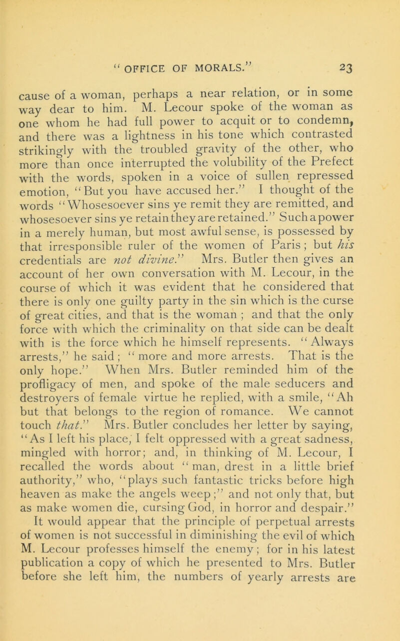 )> cause of a woman, perhaps a near relation, or in some way dear to him. M. Lecour spoke of the woman as one whom he had full power to acquit or to condemn^ and there was a lightness in his tone which contrasted strikingly with the troubled gravity of the other, who more than once interrupted the volubility of the Prefect with the words, spoken in a voice of sullen repressed emotion, “But you have accused her.” I thought of the words “Whosesoever sins ye remit they are remitted, and whosesoever sins ye retain they are retained.” Suchapower in a merely human, but most awful sense, is possessed by that irresponsible ruler of the women of Paris ; but his credentials are not divine.” Mrs. Butler then gives an account of her own conversation with M. Lecour, in the course of which it was evident that he considered that there is only one guilty party in the sin which is the curse of great cities, and that is the woman ; and that the only force with which the criminality on that side can be dealt with is the force which he himself represents. “Always arrests,” he said ; “ more and more arrests. That is the only hope.” When Mrs. Butler reminded him of the profligacy of men, and spoke of the male seducers and destroyers of female virtue he replied, with a smile, “Ah but that belongs to the region of romance. We cannot touch that.” Mrs. Butler concludes her letter by saying, “As I left his place, I felt oppressed with a great sadness, mingled with horror; and, in thinking of M. Lecour, I recalled the words about “ man, drest in a little brief authority,” who, “plays such fantastic tricks before high heaven as make the angels weep;” and not only that, but as make women die, cursing God, in horror and despair.” It would appear that the principle of perpetual arrests of women is not successful in diminishing the evil of which M. Lecour professes himself the enemy; for in his latest publication a copy of which he presented to Mrs. Butler before she left him, the numbers of yearly arrests are