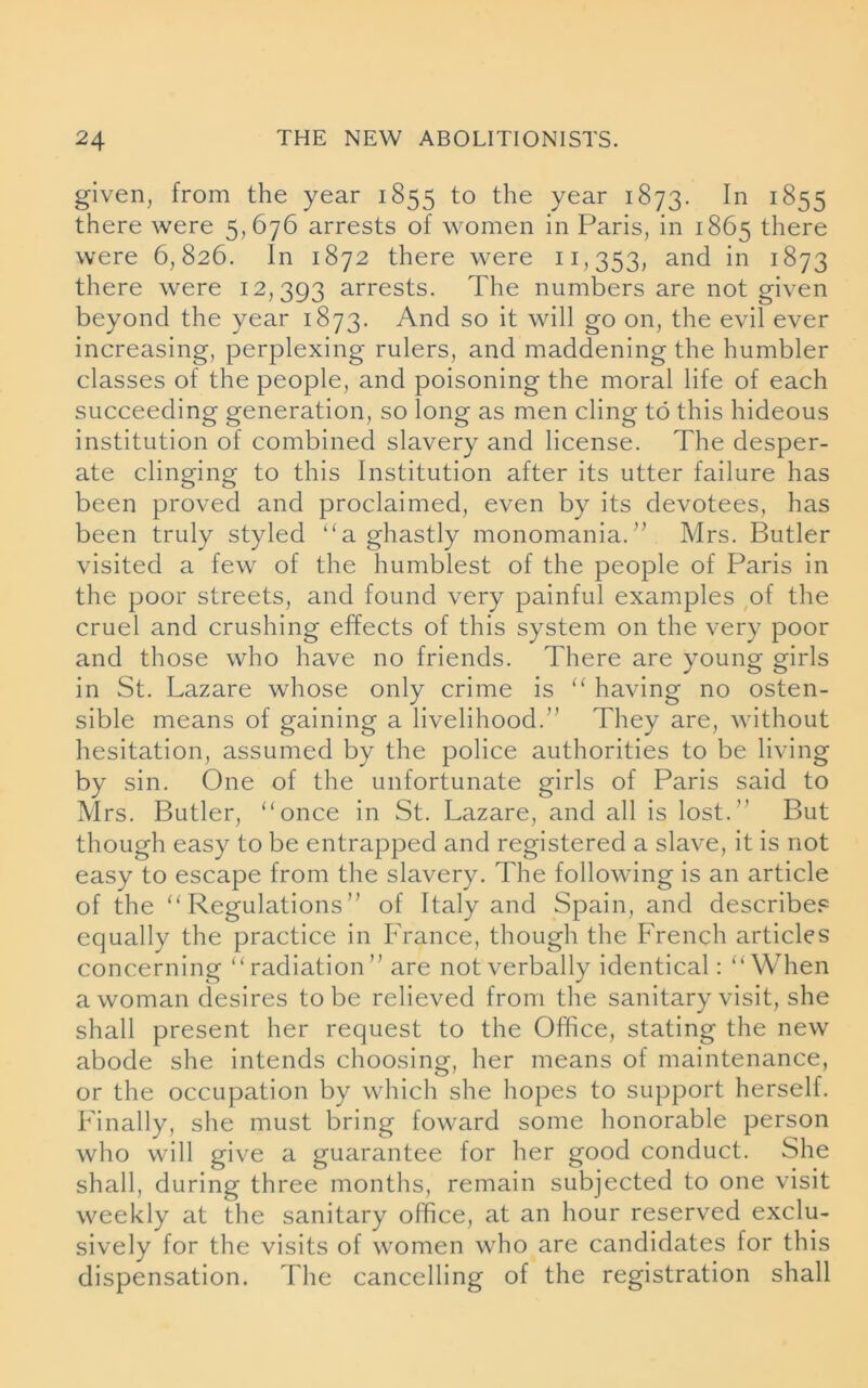 given, from the year 1855 to the year 1873. In 1855 there were 5,676 arrests of women in Paris, in 1865 there were 6,826. In 1872 there were 11,353, and in 1873 there were 12,393 arrests. The numbers are not given beyond the year 1873. And so it will go on, the evil ever increasing, perplexing rulers, and maddening the humbler classes of the people, and poisoning the moral life of each succeeding generation, so long as men cling to this hideous institution of combined slavery and license. The desper- ate clinging to this Institution after its utter failure has been proved and proclaimed, even by its devotees, has been truly styled “a ghastly monomania.” Mrs. Butler visited a few of the humblest of the people of Paris in the poor streets, and found very painful examples of the cruel and crushing effects of this system on the very poor and those who have no friends. There are young girls in St. Lazare whose only crime is “ having no osten- sible means of gaining a livelihood.” They are, without hesitation, assumed by the police authorities to be living by sin. One of the unfortunate girls of Paris said to Mrs. Butler, “once in St. Lazare, and all is lost.’’ But though easy to be entrapped and registered a slave, it is not easy to escape from the slavery. The following is an article of the “Regulations” of Italy and Spain, and describes equally the practice in France, though the French articles concerning “radiation” are not verbally identical: “When a woman desires to be relieved from the sanitary visit, she shall present her request to the Office, stating the new abode she intends choosing, her means of maintenance, or the occupation by which she hopes to support herself. Finally, she must bring toward some honorable person who will give a guarantee for her good conduct. She shall, during three months, remain subjected to one visit weekly at the sanitary office, at an hour reserved exclu- sively for the visits of women who are candidates for this dispensation. The cancelling of the registration shall
