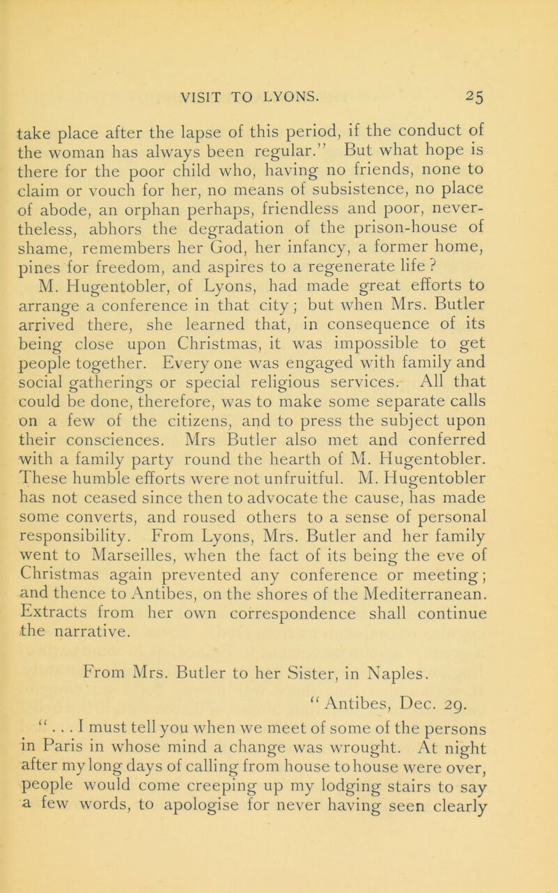 take place after the lapse of this period, if the conduct of the woman has always been regular.” But what hope is there for the poor child who, having no friends, none to claim or vouch for her, no means of subsistence, no place of abode, an orphan perhaps, friendless and poor, never- theless, abhors the degradation of the prison-house of shame, remembers her God, her infancy, a former home, pines for freedom, and aspires to a regenerate life ? M. Hugentobler, of Lyons, had made great efforts to arrange a conference in that city; but when Mrs. Butler arrived there, she learned that, in consequence of its being close upon Christmas, it was impossible to get people together. Every one was engaged with family and social gatherings or special religious services. All that could be done, therefore, was to make some separate calls on a few of the citizens, and to press the subject upon their consciences. Mrs Butler also met and conferred with a family party round the hearth of M. Hugentobler. These humble efforts were not unfruitful. M. Hugentobler has not ceased since then to advocate the cause, has made some converts, and roused others to a sense of personal responsibility. From Lyons, Mrs. Butler and her family went to Marseilles, when the fact of its being the eve of Christmas again prevented any conference or meeting; and thence to Antibes, on the shores of the Mediterranean. Extracts from her own correspondence shall continue the narrative. From Mrs. Butler to her Sister, in Naples. “ Antibes, Dec. 29. “ ... I must tell you when we meet of some of the persons in Paris in whose mind a change was wrought. At night after my long days of calling from house to house were over, people would come creeping up my lodging stairs to say a few words, to apologise for never having seen clearly
