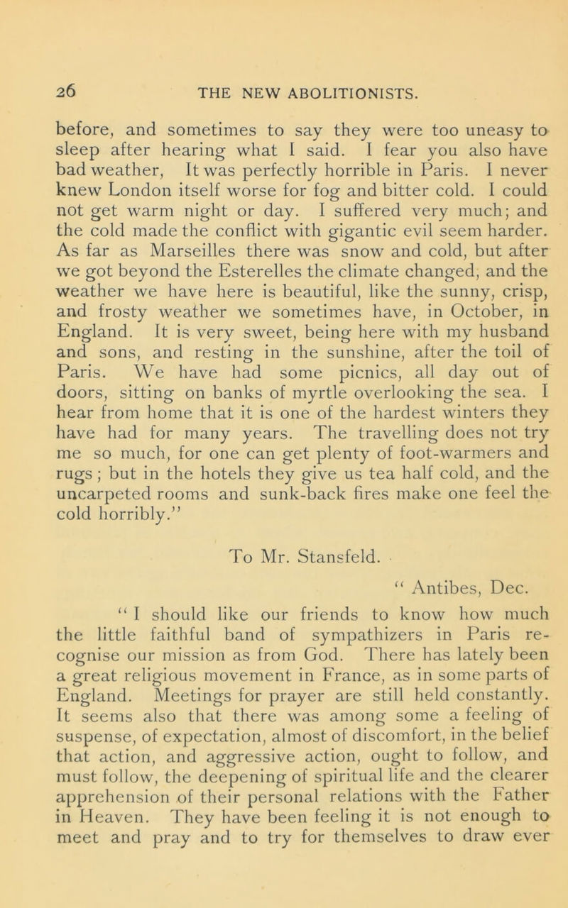 before, and sometimes to say they were too uneasy to sleep after hearing what 1 said. I fear you also have bad weather, It was perfectly horrible in Paris. I never knew London itself worse for fog and bitter cold. I could not get warm night or day. I suffered very much; and the cold made the conflict with gigantic evil seem harder. As far as Marseilles there was snow and cold, but after we got beyond the Esterelles the climate changed, and the weather we have here is beautiful, like the sunny, crisp, and frosty weather we sometimes have, in October, in England. It is very sweet, being here with my husband and sons, and resting in the sunshine, after the toil of Paris. We have had some picnics, all day out of doors, sitting on banks of myrtle overlooking the sea. I hear from home that it is one of the hardest winters they have had for many years. The travelling does not try me so much, for one can get plenty of foot-warmers and rugs ; but in the hotels they give us tea half cold, and the uncarpeted rooms and sunk-back fires make one feel the cold horribly/’ To Mr. Stansfeld. “ Antibes, Dec. “ I should like our friends to know how much the little faithful band of sympathizers in Paris re- cognise our mission as from God. There has lately been a great religious movement in France, as in some parts of England. Meetings for prayer are still held constantly. It seems also that there was among some a feeling of suspense, of expectation, almost of discomfort, in the belief that action, and aggressive action, ought to follow, and must follow, the deepening of spiritual life and the clearer apprehension of their personal relations with the bather in Heaven. They have been feeling it is not enough to meet and pray and to try for themselves to draw ever