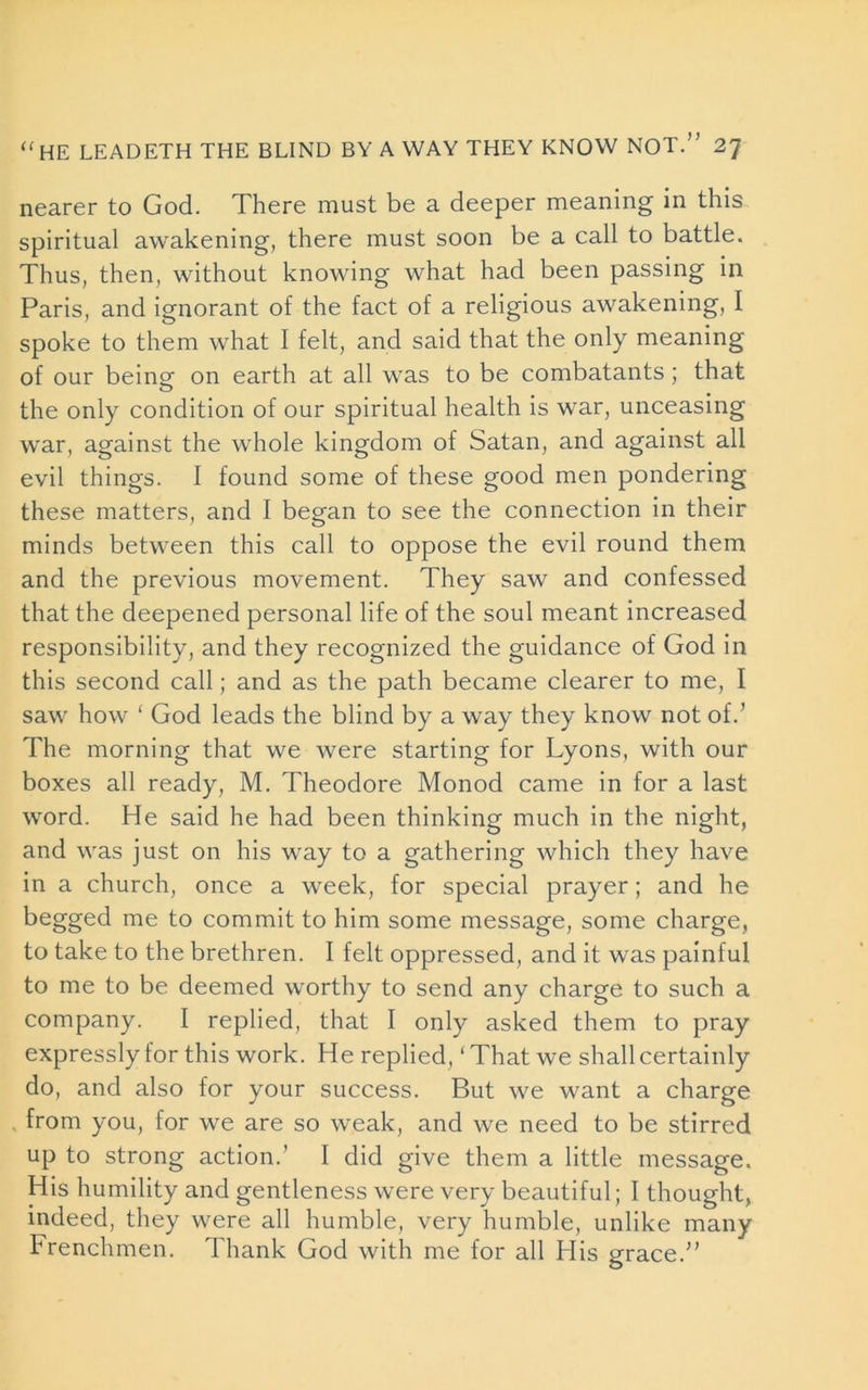 nearer to God. There must be a deeper meaning in this spiritual awakening, there must soon be a call to battle. Thus, then, without knowing what had been passing in Paris, and ignorant of the fact of a religious awakening, I spoke to them what I felt, and said that the only meaning of our being on earth at all was to be combatants ; that the only condition of our spiritual health is war, unceasing war, against the whole kingdom of Satan, and against all evil things. I found some of these good men pondering these matters, and I began to see the connection in their minds between this call to oppose the evil round them and the previous movement. They saw and confessed that the deepened personal life of the soul meant increased responsibility, and they recognized the guidance of God in this second call; and as the path became clearer to me, I saw how ‘ God leads the blind by a way they know not of.’ The morning that we were starting for Lyons, with our boxes all ready, M. Theodore Monod came in for a last word. He said he had been thinking much in the night, and was just on his way to a gathering which they have in a church, once a week, for special prayer; and he begged me to commit to him some message, some charge, to take to the brethren. I felt oppressed, and it was painful to me to be deemed worthy to send any charge to such a company. I replied, that I only asked them to pray expressly for this work. He replied, ‘That we shall certainly do, and also for your success. But we want a charge from you, for we are so weak, and we need to be stirred up to strong action.’ I did give them a little message. His humility and gentleness were very beautiful; I thought, indeed, they were all humble, very humble, unlike many Frenchmen. Thank God with me for all His grace.”