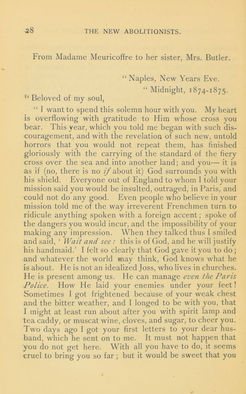 From Madame Meuricoffre to her sister, Mrs. Butler. “Naples, New Years Eve. “ Midnight, 1874-1875. u Beloved of my soul, “ I want to spend this solemn hour with you. My heart is overflowing with gratitude to Him whose cross you bear. This year, which you told me began with such dis- couragement, and with the revelation of such new, untold horrors that you would not repeat them, has finished gloriously with the carrying of the standard of the fiery cross over the sea and into another land; and you— it is as if (no, there is no //about it) God surrounds you with his shield. Everyone out of England to whom I told your mission said you would be insulted, outraged, in Paris, and could not do any good. Even people who believe in your mission told me of the way irreverent Frenchmen turn to ridicule anything spoken with a foreign accent; spoke of the dangers you would incur, and the impossibility of your making any impression. When they talked thus 1 smiled and said, ‘ Wait and see: this is of God, and he will justify his handmaid.’ I felt so clearly that God gave it you to do ; and whatever the world may think, God knows what he is about. He is not an idealized Joss, who lives in churches. He is present among us. He can manage even the Paris Police. How He laid your enemies under your feet! Sometimes I got frightened because of your weak chest and the bitter weather, and I longed to be with you, that I might at least run about after you with spirit lamp and tea caddy, or muscat wine, cloves, and sugar, to cheer you. Two days ago I got your first letters to your dear hus- band, which he sent on to me. It must not happen that you do not get here. With all you have to do, it seems cruel to bring you so far ; but it would be sweet that you