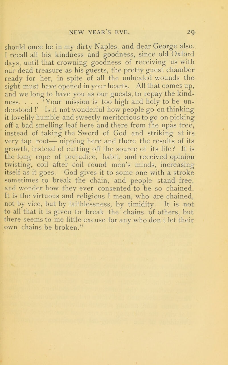 NEW YEAR’S EVE. 2Q should once be in my dirty Naples, and dear George also. I recall all his kindness and goodness, since old Oxford days, until that crowning goodness of receiving us with our dead treasure as his guests, the pretty guest chamber ready for her, in spite of all the unhealed wounds the sight must have opened in your hearts. All that comes up, and we long to have you as our guests, to repay the kind- ness. . . . ‘Your mission is too high and holy to be un- derstood !’ Is it not wonderful how people go on thinking it lovelily humble and sweetly meritorious to go on picking off a bad smelling leaf here and there from the upas tree, instead of taking the Sword of God and striking at its very tap root— nipping here and there the results of its growth, instead of cutting off the source of its life? It is the long rope of prejudice, habit, and received opinion twisting, coil after coil round men’s minds, increasing itself as it goes. God gives it to some one with a stroke sometimes to break the chain, and people stand free, and wonder how they ever consented to be so chained. It is the virtuous and religious I mean, who are chained, not by vice, but by faithlessness, by timidity. It is not to all that it is given to break the chains of others, but there seems to me little excuse for any who don’t let their own chains be broken.”
