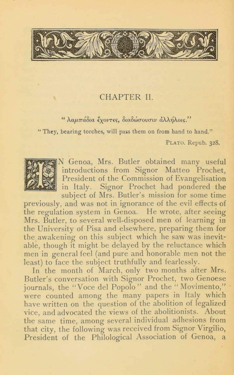“ Xa/xvaSta eyoj/Te?, 8La8w<rovcnv aXXr/XoLS.” “They, bearing torches, will pass them on from hand to hand.” Plato. Repub. 328. N Genoa, Mrs. Butler obtained many useful introductions from Signor Matteo Prochet, President of the Commission of Evangelisation in Italy. Signor Prochet had pondered the subject of Mrs. Butler’s mission for some time previously, and was not in ignorance of the evil effects of the regulation system in Genoa. He wrote, after seeing Mrs. Butler, to several well-disposed men of learning in the University of Pisa and elsewhere, preparing them for the awakening on this subject which he saw was inevit- able, though it might be delayed by the reluctance which men in general feel (and pure and honorable men not the least) to face the subject truthfully and fearlessly. In the month of March, only two months after Mrs. Butler’s conversation with Signor Prochet, two Genoese journals, the “Voce del Popolo ” and the “ Movimento,” were counted among the many papers in Italy which have written on the question of the abolition of legalized vice, and advocated the views of the abolitionists. About the same time, among several individual adhesions from that city, the following was received from Signor Virgilio, President of the Philological Association of Genoa, a