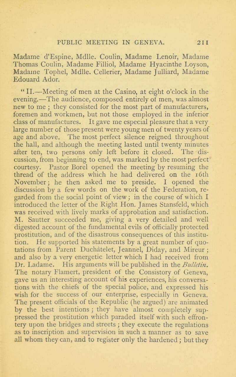 Madame d’Espine, Mdlle. Coulin, Madame Lenoir, Madame Thomas Coulin, Madame Filliol, Madame Hyacinthe Loyson, Madame Tophel, Mdlle. Cellerier, Madame Julliard, Madame Edouard Ador. “ II.—Meeting of men at the Casino, at eight o’clock in the evening.—The audience, composed entirely of men, was almost new to me ; they consisted for the most part of manufacturers, foremen and workmen, but not those employed in the inferior class of manufactures. It gave me especial pleasure that a very large number of those present were young men of twenty years of age and above. The most perfect silence reigned throughout the hall, and although the meeting lasted until twenty minutes after ten, two persons only left before it closed. The dis- cussion, from beginning to end, was marked by the most perfect courtesy. Pastor Borel opened the meeting by resuming the thread of the address which he had delivered on the 16th November; he then asked me to preside. I opened the discussion by a few words on the work of the Federation, re- garded from the social point of view; in the course of which I introduced the letter of the Right Hon. James Stansfeld, which was received with lively marks of approbation and satisfaction. M. Sautter succeeded me, giving a very detailed and well digested account of the fundamental evils of officially protected prostitution, and of the disastrous consequences of this institu- tion. He supported his statements by a great number of quo- tations from Parent Duchatelet, Jeannel, Diday, and Mireur ; and also by a very energetic letter which I had received from Dr. Ladame. His arguments will be published in the Bulletin. The notary Flamert, president of the Consistory of Geneva, gave us an interesting account of his experiences, his conversa- tions with the chiefs of the special police, and expressed his wish for the success of our enterprise, especially in Geneva. The present officials of the Republic (he argued) are animated by the best intentions; they have almost completely sup- pressed the prostitution which paraded itself with such effron- tery upon the bridges and streets ; they execute the regulations as to inscription and supervision in such a manner as to save all whom they can, and to register only the hardened; but they
