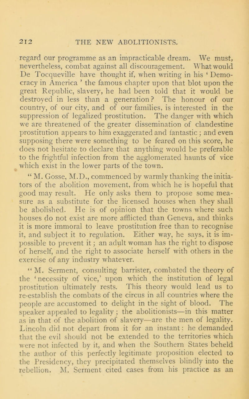regard our programme as an impracticable dream. We must, nevertheless, combat against all discouragement. What would De Tocqueville have thought if, when writing in his ‘ Demo- cracy in America ’ the famous chapter upon that blot upon the great Republic, slavery, he had been told that it would be destroyed in less than a generation ? The honour of our country, of our city, and of our families, is interested in the suppression of legalized prostitution. The danger with which we are threatened of the greater dissemination of clandestine prostitution appears to him exaggerated and fantastic ; and even supposing there were something to be feared on this score, he does not hesitate to declare that anything would be preferable to the frightful infection from the agglomerated haunts of vice which exist in the lower parts of the town. “ M. Gosse, M.D., commenced by warmly thanking the initia- tors of the abolition movement, from which he is hopeful that good may result. He only asks them to propose some mea- sure as a substitute for the licensed houses when they shall be abolished. He is of opinion that the towns where such houses do not exist are more afflicted than Geneva, and thinks it is more immoral to leave prostitution free than to recognise it, and subject it to regulation. Either way, he says, it is im- possible to prevent it; an adult woman has the right to dispose of herself, and the right to associate herself with others in the exercise of any industry whatever. “ M. Serment, consulting barrister, combated the theory of the ‘necessity of vice,’ upon which the institution of legal prostitution ultimately rests. This theory would lead 11s to re-establish the combats of the circus in all countries where the people are accustomed to delight in the sight of blood. The speaker appealed to legality ; the abolitionists—in this matter as in that of the abolition of slavery—are the men of legality. Lincoln did not depart from it for an instant: he demanded that the evil should not be extended to the territories which were not infected by it, and when the Southern States beheld the author of this perfectly legitimate proposition elected to the Presidency, they precipitated themselves blindly into the rebellion. M. Serment cited cases from his practice as an