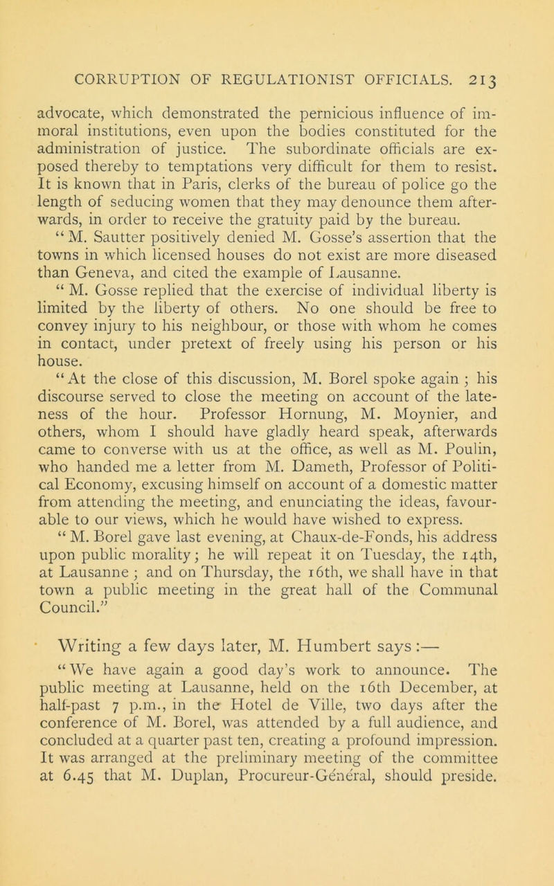 advocate, which demonstrated the pernicious influence of im- moral institutions, even upon the bodies constituted for the administration of justice. The subordinate officials are ex- posed thereby to temptations very difficult for them to resist. It is known that in Paris, clerks of the bureau of police go the length of seducing women that they may denounce them after- wards, in order to receive the gratuity paid by the bureau. “ M. Sautter positively denied M. Gosse’s assertion that the towns in which licensed houses do not exist are more diseased than Geneva, and cited the example of Lausanne. “ M. Gosse replied that the exercise of individual liberty is limited by the liberty of others. No one should be free to convey injury to his neighbour, or those with whom he comes in contact, under pretext of freely using his person or his house. “At the close of this discussion, M. Borel spoke again ; his discourse served to close the meeting on account of the late- ness of the hour. Professor Hornung, M. Moynier, and others, whom I should have gladly heard speak, afterwards came to converse with us at the office, as well as M. Poulin, who handed me a letter from M. Dameth, Professor of Politi- cal Economy, excusing himself on account of a domestic matter from attending the meeting, and enunciating the ideas, favour- able to our views, which he would have wished to express. “ M. Borel gave last evening, at Ghaux-de-Fonds, his address upon public morality; he will repeat it on Tuesday, the 14th, at Lausanne ; and on Thursday, the 16th, we shall have in that town a public meeting in the great hall of the Communal Council.” Writing a few days later, M. Humbert says:— “ We have again a good day’s work to announce. The public meeting at Lausanne, held on the 16th December, at half-past 7 p.m., in the Hotel de Ville, two days after the conference of M. Borel, was attended by a full audience, and concluded at a quarter past ten, creating a profound impression. It was arranged at the preliminary meeting of the committee at 6.45 that M. Duplan, Procureur-General, should preside.