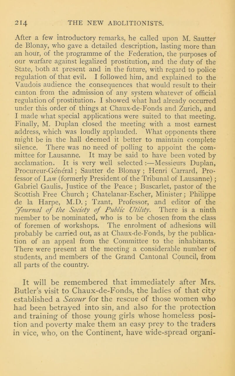 After a few introductory remarks, he called upon M. Sautter de Blonay, who gave a detailed description, lasting more than an hour, of the programme of the Federation, the purposes of our warfare against legalized prostitution, and the duty of the State, both at present and in the future, with regard to police regulation of that evil. I followed him, and explained to the Vaudois audience the consequences that would result to their canton from the admission of any system whatever of official regulation of prostitution. I showed what had already occurred under this order of things at Chaux-de-Fonds and Zurich, and I made what special applications were suited to that meeting. Finally, M. Duplan closed the meeting with a most earnest address, which was loudly applauded. What opponents there might be in the hall deemed it better to maintain complete silence. There was no need of polling to appoint the com- mittee for Lausanne. It may be said to have been voted by acclamation. It is very well selected :—Messieurs Duplan, Procureur-General; Sautter de Blonay ; Henri Carrard, Pro- fessor of Law (formerly President of the Tribunal of Lausanne); Gabriel Gaulis, Justice of the Peace; Buscarlet, pastor of the Scottish Free Church; Chatelanar-Escher, Minister; Philippe de la Harpe, M.D.; Tzant, Professor, and editor of the Journal of the Society of Public Utility. There is a ninth member to be nominated, who is to be chosen from the class of foremen of workshops. The enrolment of adhesions will probably be carried out, as at Chaux-de-Fonds, by the publica- tion of an appeal from the Committee to the inhabitants. There were present at the meeting a considerable number of students, and members of the Grand Cantonal Council, from all parts of the country. It will be remembered that immediately after Mrs. Butler’s visit to Chaux-de-Fonds, the ladies of that city established a Sccour for the rescue of those women who had been betrayed into sin, and also for the protection and training of those young girls whose homeless posi- tion and poverty make them an easy prey to the traders in vice, who, on the Continent, have wide-spread organi-