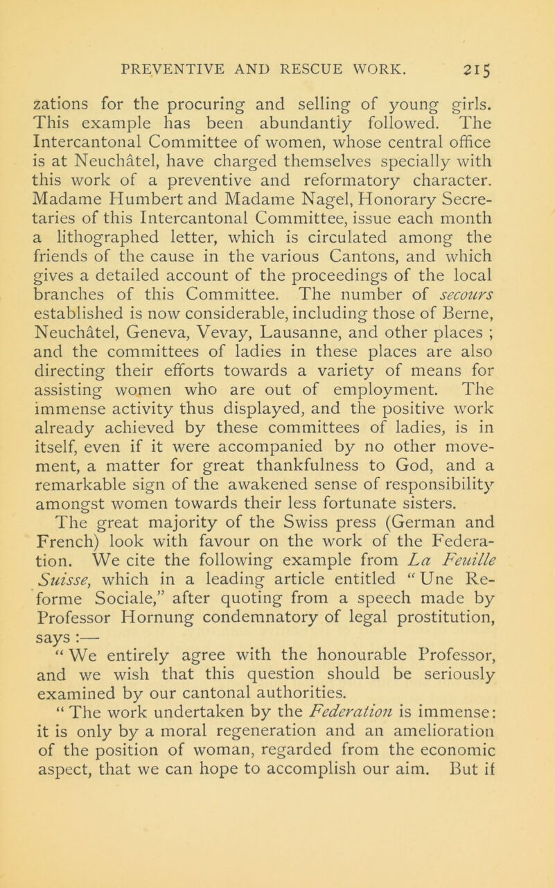 zations for the procuring and selling of young girls. This example has been abundantly followed. The Intercantonal Committee of women, whose central office is at Neuchatel, have charged themselves specially with this work of a preventive and reformatory character. Madame Humbert and Madame Nagel, Honorary Secre- taries of this Intercantonal Committee, issue each month a lithographed letter, which is circulated among the friends of the cause in the various Cantons, and which gives a detailed account of the proceedings of the local branches of this Committee. The number of secours established is now considerable, including those of Berne, Neuchatel, Geneva, Vevay, Lausanne, and other places ; and the committees of ladies in these places are also directing their efforts towards a variety of means for assisting women who are out of employment. The immense activity thus displayed, and the positive work already achieved by these committees of ladies, is in itself, even if it were accompanied by no other move- ment, a matter for great thankfulness to God, and a remarkable sign of the awakened sense of responsibility amongst women towards their less fortunate sisters. The great majority of the Swiss press (German and French) look with favour on the work of the Federa- tion. We cite the following example from La Feuille Suisse, which in a leading article entitled “Une Re- forme Sociale,” after quoting from a speech made by Professor Hornung condemnatory of legal prostitution, says :— “ We entirely agree with the honourable Professor, and we wish that this question should be seriously examined by our cantonal authorities. “ The work undertaken by the Federation is immense: it is only by a moral regeneration and an amelioration of the position of woman, regarded from the economic aspect, that we can hope to accomplish our aim. But if