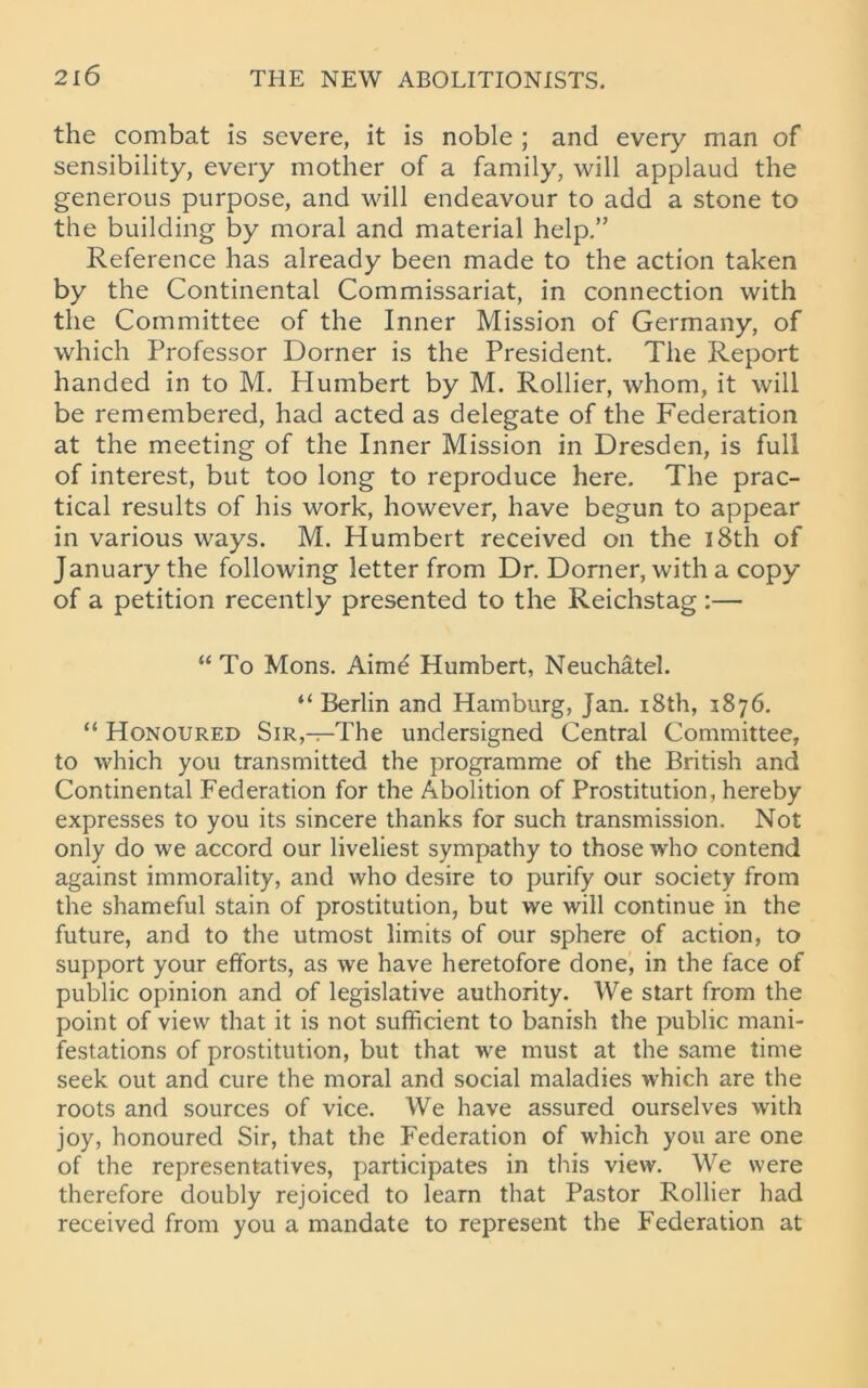 the combat is severe, it is noble ; and every man of sensibility, every mother of a family, will applaud the generous purpose, and will endeavour to add a stone to the building by moral and material help.” Reference has already been made to the action taken by the Continental Commissariat, in connection with the Committee of the Inner Mission of Germany, of which Professor Dorner is the President. The Report handed in to M. Humbert by M. Rollier, whom, it will be remembered, had acted as delegate of the Federation at the meeting of the Inner Mission in Dresden, is full of interest, but too long to reproduce here. The prac- tical results of his work, however, have begun to appear in various ways. M. Humbert received on the 18th of January the following letter from Dr. Dorner, with a copy of a petition recently presented to the Reichstag :— “ To Mons. Aime Humbert, Neuchatel. “ Berlin and Hamburg, Jan. 18th, 1876. “ Honoured Sir,—The undersigned Central Committee, to which you transmitted the programme of the British and Continental Federation for the Abolition of Prostitution, hereby expresses to you its sincere thanks for such transmission. Not only do we accord our liveliest sympathy to those who contend against immorality, and who desire to purify our society from the shameful stain of prostitution, but we will continue in the future, and to the utmost limits of our sphere of action, to support your efforts, as we have heretofore done, in the face of public opinion and of legislative authority. We start from the point of view that it is not sufficient to banish the public mani- festations of prostitution, but that we must at the same time seek out and cure the moral and social maladies which are the roots and sources of vice. We have assured ourselves with joy, honoured Sir, that the Federation of which you are one of the representatives, participates in this view. We were therefore doubly rejoiced to learn that Pastor Rollier had received from you a mandate to represent the Federation at