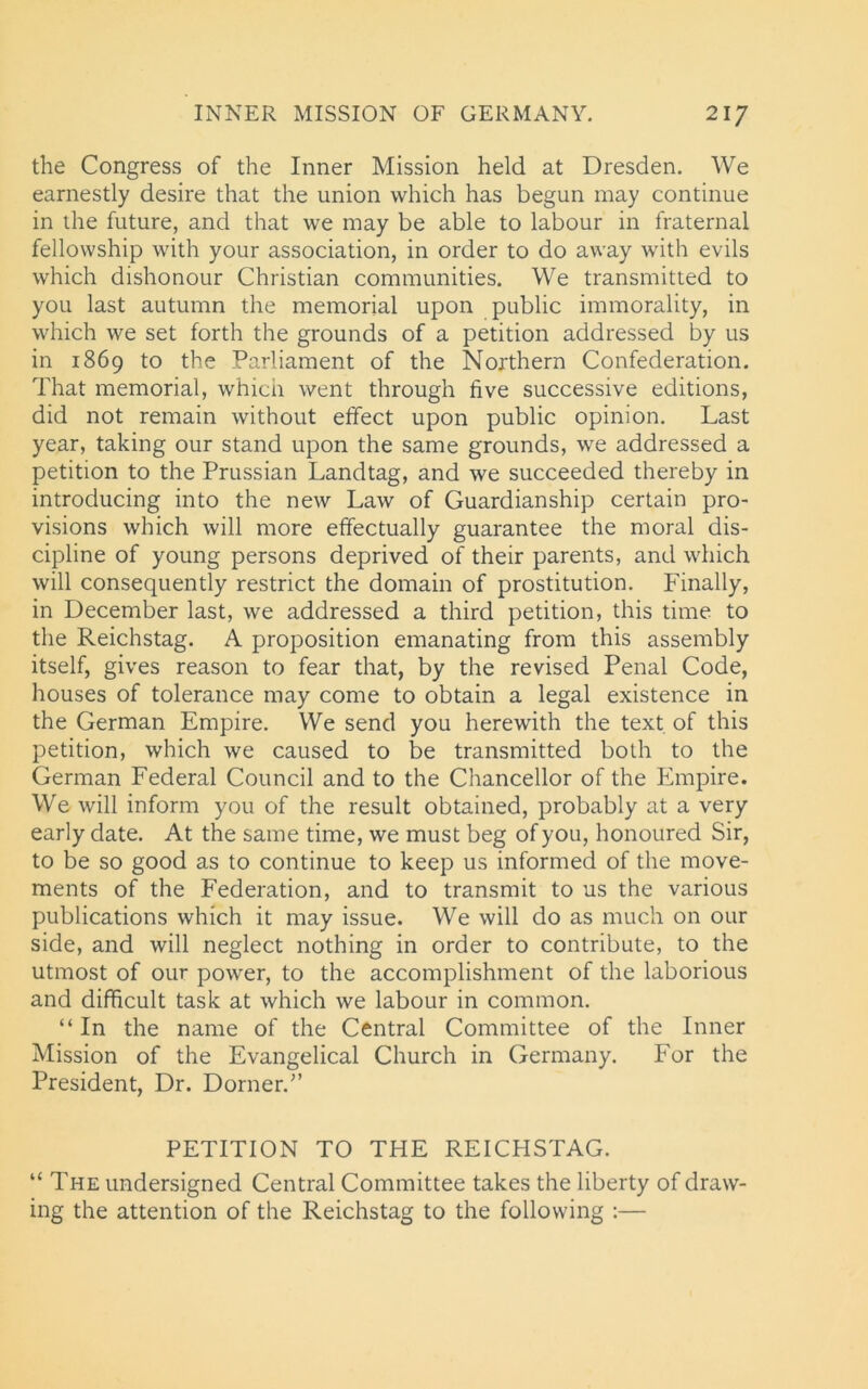the Congress of the Inner Mission held at Dresden. We earnestly desire that the union which has begun may continue in the future, and that we may be able to labour in fraternal fellowship with your association, in order to do away with evils which dishonour Christian communities. We transmitted to you last autumn the memorial upon public immorality, in which we set forth the grounds of a petition addressed by us in 1869 to the Parliament of the Northern Confederation. That memorial, which went through five successive editions, did not remain without effect upon public opinion. Last year, taking our stand upon the same grounds, we addressed a petition to the Prussian Landtag, and we succeeded thereby in introducing into the new Law of Guardianship certain pro- visions which will more effectually guarantee the moral dis- cipline of young persons deprived of their parents, and which will consequently restrict the domain of prostitution. Finally, in December last, we addressed a third petition, this time to the Reichstag. A proposition emanating from this assembly itself, gives reason to fear that, by the revised Penal Code, houses of tolerance may come to obtain a legal existence in the German Empire. We send you herewith the text of this petition, which we caused to be transmitted both to the German Federal Council and to the Chancellor of the Empire. We will inform you of the result obtained, probably at a very early date. At the same time, we must beg of you, honoured Sir, to be so good as to continue to keep us informed of the move- ments of the Federation, and to transmit to us the various publications which it may issue. We will do as much on our side, and will neglect nothing in order to contribute, to the utmost of our power, to the accomplishment of the laborious and difficult task at which we labour in common. “In the name of the Central Committee of the Inner Mission of the Evangelical Church in Germany. For the President, Dr. Dorner.” PETITION TO THE REICHSTAG. “ The undersigned Central Committee takes the liberty of draw- ing the attention of the Reichstag to the following :—