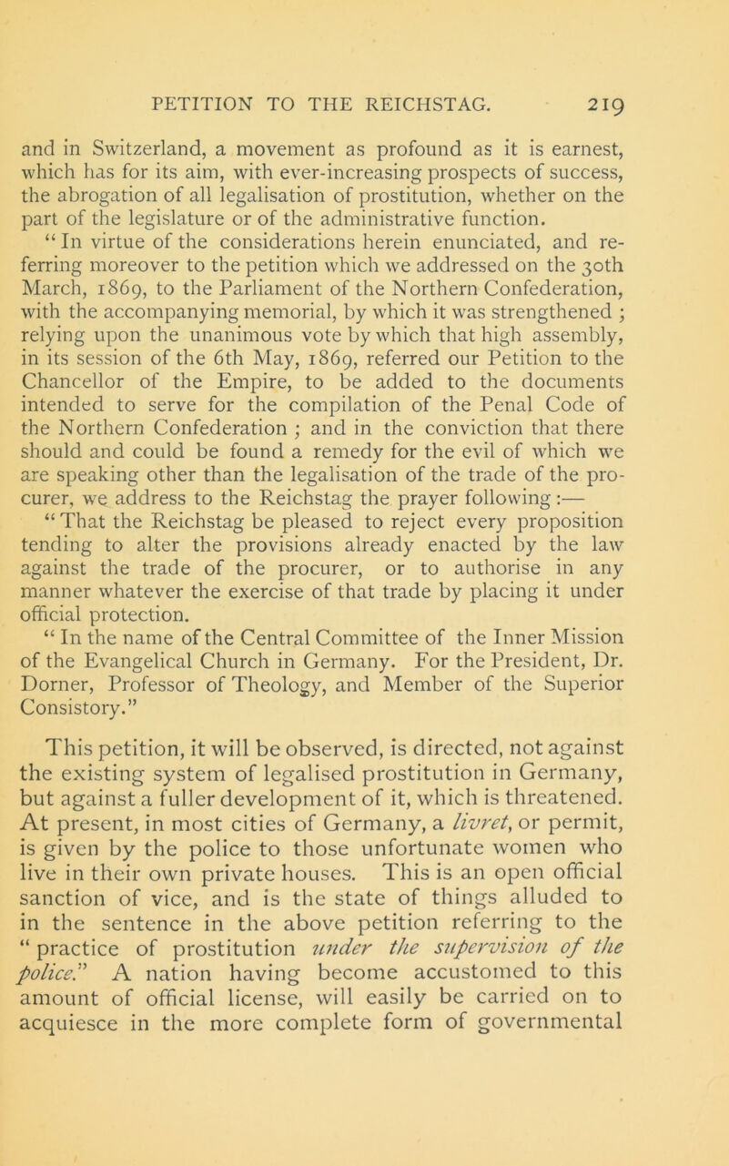 and in Switzerland, a movement as profound as it is earnest, which has for its aim, with ever-increasing prospects of success, the abrogation of all legalisation of prostitution, whether on the part of the legislature or of the administrative function. “ In virtue of the considerations herein enunciated, and re- ferring moreover to the petition which we addressed on the 30th March, 1869, to the Parliament of the Northern Confederation, with the accompanying memorial, by which it was strengthened ; relying upon the unanimous vote by which that high assembly, in its session of the 6th May, 1869, referred our Petition to the Chancellor of the Empire, to be added to the documents intended to serve for the compilation of the Penal Code of the Northern Confederation ; and in the conviction that there should and could be found a remedy for the evil of which we are speaking other than the legalisation of the trade of the pro- curer, we address to the Reichstag the prayer following:— “That the Reichstag be pleased to reject every proposition tending to alter the provisions already enacted by the law against the trade of the procurer, or to authorise in any manner whatever the exercise of that trade by placing it under official protection. “ In the name of the Central Committee of the Inner Mission of the Evangelical Church in Germany. For the President, Dr. Dorner, Professor of Theology, and Member of the Superior Consistory.” This petition, it will be observed, is directed, not against the existing system of legalised prostitution in Germany, but against a fuller development of it, which is threatened. At present, in most cities of Germany, a livret, or permit, is given by the police to those unfortunate women who live in their own private houses. This is an open official sanction of vice, and is the state of things alluded to in the sentence in the above petition referring to the “ practice of prostitution under the supervision of the policed A nation having become accustomed to this amount of official license, will easily be carried on to acquiesce in the more complete form of governmental