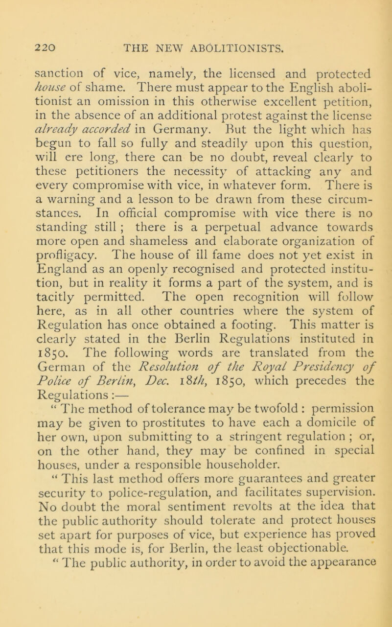 sanction of vice, namely, the licensed and protected house of shame. There must appear to the English aboli- tionist an omission in this otherwise excellent petition, in the absence of an additional protest against the license already accorded in Germany. But the light which has begun to fall so fully and steadily upon this question, will ere long, there can be no doubt, reveal clearly to these petitioners the necessity of attacking any and every compromise with vice, in whatever form. There is a warning and a lesson to be drawn from these circum- stances. In official compromise with vice there is no standing still ; there is a perpetual advance towards more open and shameless and elaborate organization of profligacy. The house of ill fame does not yet exist in England as an openly recognised and protected institu- tion, but in reality it forms a part of the system, and is tacitly permitted. The open recognition will follow here, as in all other countries where the system of Regulation has once obtained a footing. This matter is clearly stated in the Berlin Regulations instituted in 1850. The following words are translated from the German of the Resolution of the Royal Presidency of Police of Berlin, Dec. 18th, 1850, which precedes the Regulations:— “ The method of tolerance may be twofold : permission may be given to prostitutes to have each a domicile of her own, upon submitting to a stringent regulation ; or, on the other hand, they may be confined in special houses, under a responsible householder. “ This last method offers more guarantees and greater security to police-regulation, and facilitates supervision. No doubt the moral sentiment revolts at the idea that the public authority should tolerate and protect houses set apart for purposes of vice, but experience has proved that this mode is, for Berlin, the least objectionable. “ The public authority, in order to avoid the appearance