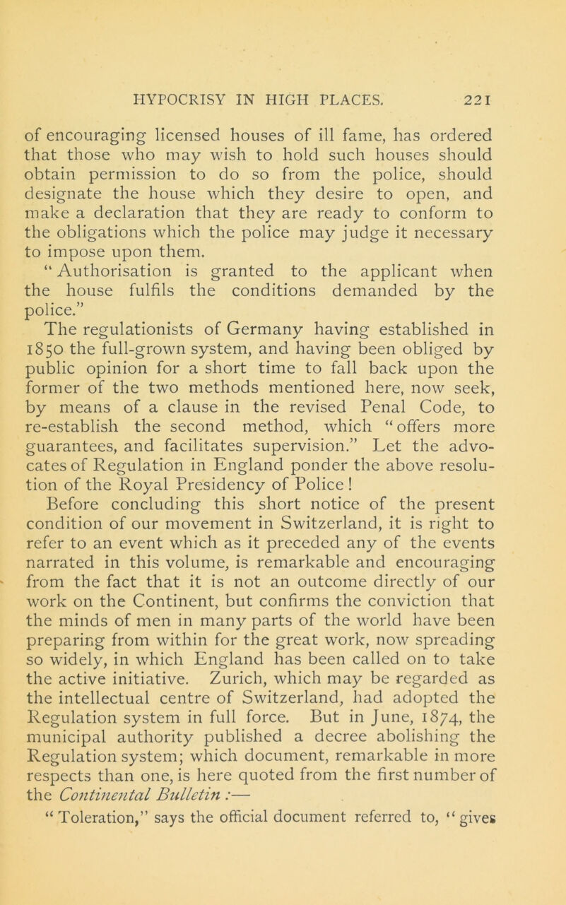 of encouraging licensed houses of ill fame, has ordered that those who may wish to hold such houses should obtain permission to do so from the police, should designate the house which they desire to open, and make a declaration that they are ready to conform to the obligations which the police may judge it necessary to impose upon them. “ Authorisation is granted to the applicant when the house fulfils the conditions demanded by the police.” The regulationists of Germany having established in 1850 the full-grown system, and having been obliged by public opinion for a short time to fall back upon the former of the two methods mentioned here, now seek, by means of a clause in the revised Penal Code, to re-establish the second method, which “ offers more guarantees, and facilitates supervision.” Let the advo- cates of Regulation in England ponder the above resolu- tion of the Royal Presidency of Police ! Before concluding this short notice of the present condition of our movement in Switzerland, it is right to refer to an event which as it preceded any of the events narrated in this volume, is remarkable and encouraging from the fact that it is not an outcome directly of our work on the Continent, but confirms the conviction that the minds of men in many parts of the world have been preparing from within for the great work, now spreading so widely, in which England has been called on to take the active initiative. Zurich, which may be regarded as the intellectual centre of Switzerland, had adopted the Regulation system in full force. But in June, 1874, the municipal authority published a decree abolishing the Regulation system; which document, remarkable in more respects than one, is here quoted from the first number of the Continental Bulletin :— “Toleration,” says the official document referred to, “gives