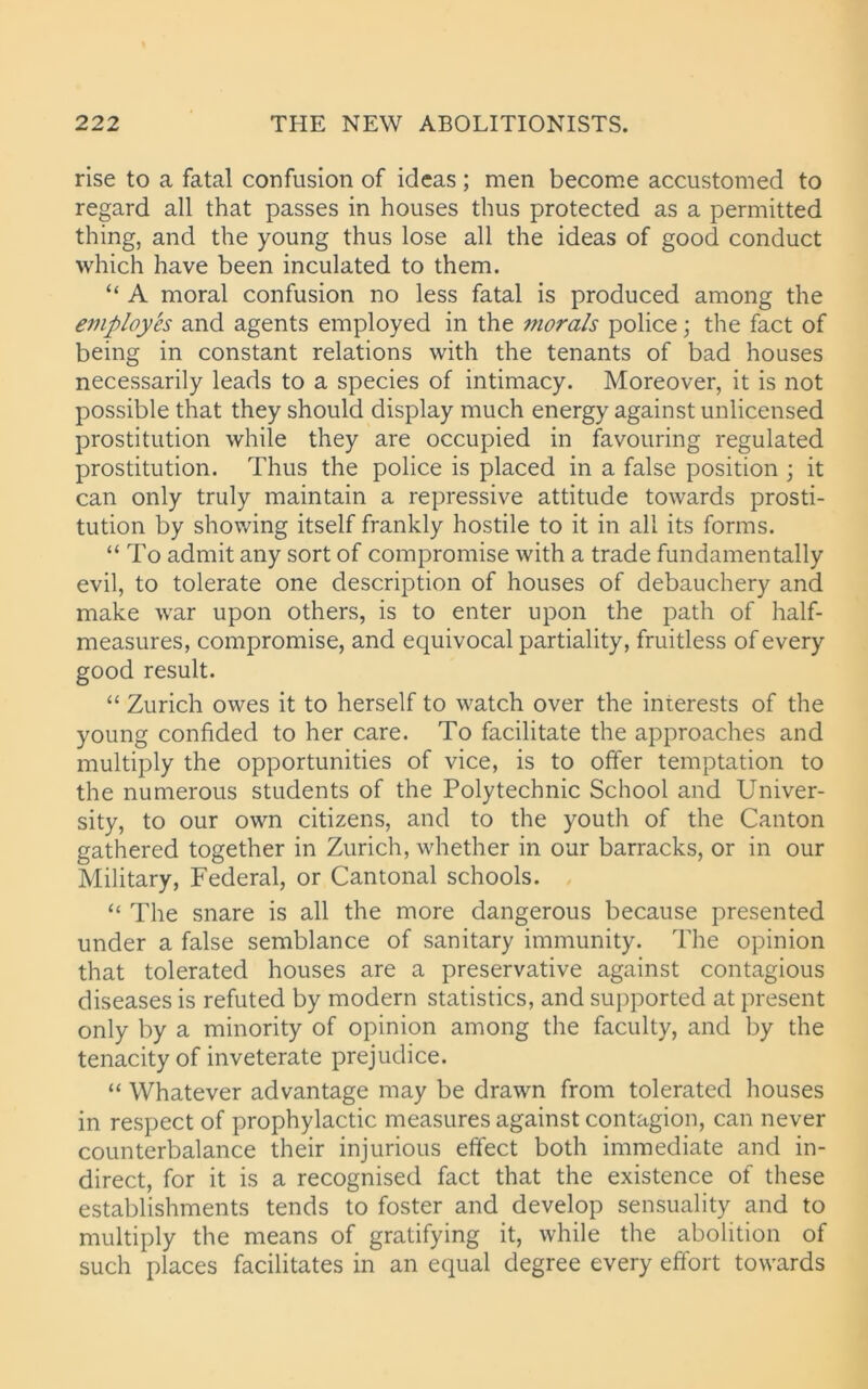 rise to a fatal confusion of ideas; men become accustomed to regard all that passes in houses thus protected as a permitted thing, and the young thus lose all the ideas of good conduct which have been inculated to them. “ A moral confusion no less fatal is produced among the employes and agents employed in the morals police; the fact of being in constant relations with the tenants of bad houses necessarily leads to a species of intimacy. Moreover, it is not possible that they should display much energy against unlicensed prostitution while they are occupied in favouring regulated prostitution. Thus the police is placed in a false position ; it can only truly maintain a repressive attitude towards prosti- tution by showing itself frankly hostile to it in all its forms. “ To admit any sort of compromise with a trade fundamentally evil, to tolerate one description of houses of debauchery and make war upon others, is to enter upon the path of half- measures, compromise, and equivocal partiality, fruitless of every good result. “ Zurich owes it to herself to watch over the interests of the young confided to her care. To facilitate the approaches and multiply the opportunities of vice, is to offer temptation to the numerous students of the Polytechnic School and Univer- sity, to our own citizens, and to the youth of the Canton gathered together in Zurich, whether in our barracks, or in our Military, Federal, or Cantonal schools. “ The snare is all the more dangerous because presented under a false semblance of sanitary immunity. The opinion that tolerated houses are a preservative against contagious diseases is refuted by modern statistics, and supported at present only by a minority of opinion among the faculty, and by the tenacity of inveterate prejudice. “ Whatever advantage may be drawn from tolerated houses in respect of prophylactic measures against contagion, can never counterbalance their injurious effect both immediate and in- direct, for it is a recognised fact that the existence of these establishments tends to foster and develop sensuality and to multiply the means of gratifying it, while the abolition of such places facilitates in an equal degree every effort towards