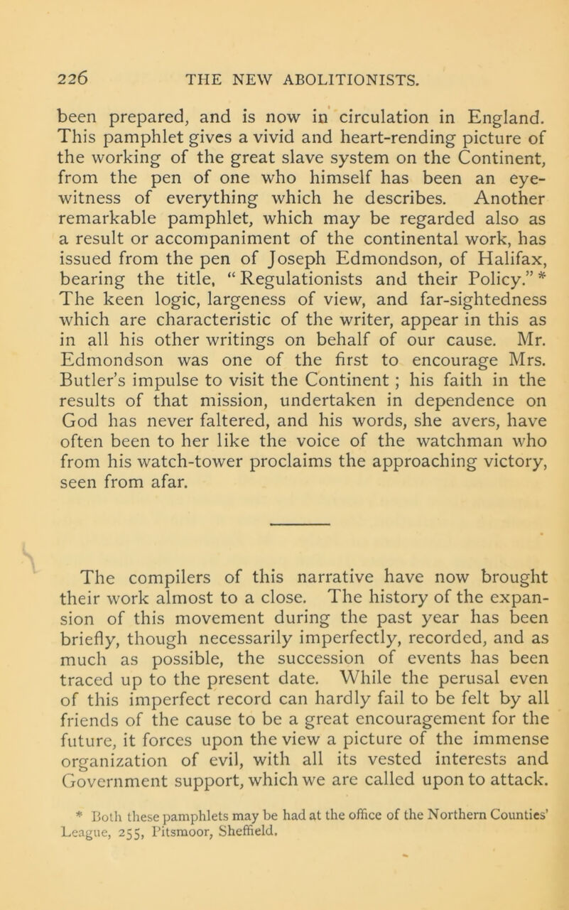 been prepared, and is now in circulation in England. This pamphlet gives a vivid and heart-rending picture of the working of the great slave system on the Continent, from the pen of one who himself has been an eye- witness of everything which he describes. Another remarkable pamphlet, which may be regarded also as a result or accompaniment of the continental work, has issued from the pen of Joseph Edmondson, of Halifax, bearing the title, “ Regulationists and their Policy.” * The keen logic, largeness of view, and far-sightedness which are characteristic of the writer, appear in this as in all his other writings on behalf of our cause. Mr. Edmondson was one of the first to encourage Mrs. Butler’s impulse to visit the Continent; his faith in the results of that mission, undertaken in dependence on God has never faltered, and his words, she avers, have often been to her like the voice of the watchman who from his watch-tower proclaims the approaching victory, seen from afar. The compilers of this narrative have now brought their work almost to a close. The history of the expan- sion of this movement during the past year has been briefly, though necessarily imperfectly, recorded, and as much as possible, the succession of events has been traced up to the present date. While the perusal even of this imperfect record can hardly fail to be felt by all friends of the cause to be a great encouragement for the future, it forces upon the view a picture of the immense organization of evil, with all its vested interests and Government support, which we are called upon to attack. * Both these pamphlets may be had at the office of the Northern Counties’ League, 255, Pitsmoor, Sheffield.