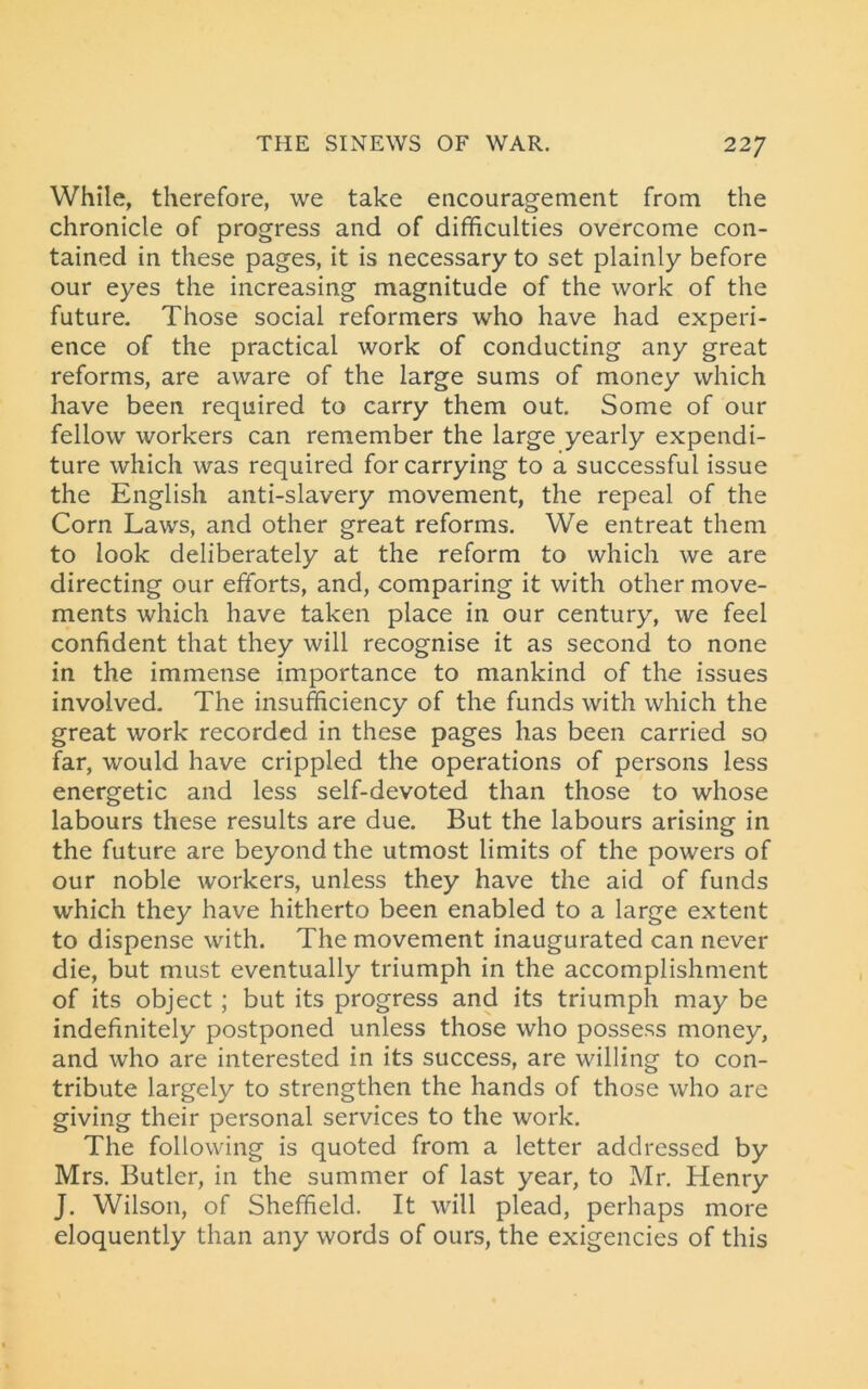 While, therefore, we take encouragement from the chronicle of progress and of difficulties overcome con- tained in these pages, it is necessary to set plainly before our eyes the increasing magnitude of the work of the future. Those social reformers who have had experi- ence of the practical work of conducting any great reforms, are aware of the large sums of money which have been required to carry them out Some of our fellow workers can remember the large yearly expendi- ture which was required for carrying to a successful issue the English anti-slavery movement, the repeal of the Corn Laws, and other great reforms. We entreat them to look deliberately at the reform to which we are directing our efforts, and, comparing it with other move- ments which have taken place in our century, we feel confident that they will recognise it as second to none in the immense importance to mankind of the issues involved. The insufficiency of the funds with which the great work recorded in these pages has been carried so far, would have crippled the operations of persons less energetic and less self-devoted than those to whose labours these results are due. But the labours arising in the future are beyond the utmost limits of the powers of our noble workers, unless they have the aid of funds which they have hitherto been enabled to a large extent to dispense with. The movement inaugurated can never die, but must eventually triumph in the accomplishment of its object ; but its progress and its triumph may be indefinitely postponed unless those who possess money, and who are interested in its success, are willing to con- tribute largely to strengthen the hands of those who are giving their personal services to the work. The following is quoted from a letter addressed by Mrs. Butler, in the summer of last year, to Mr. Henry J. Wilson, of Sheffield. It will plead, perhaps more eloquently than any words of ours, the exigencies of this