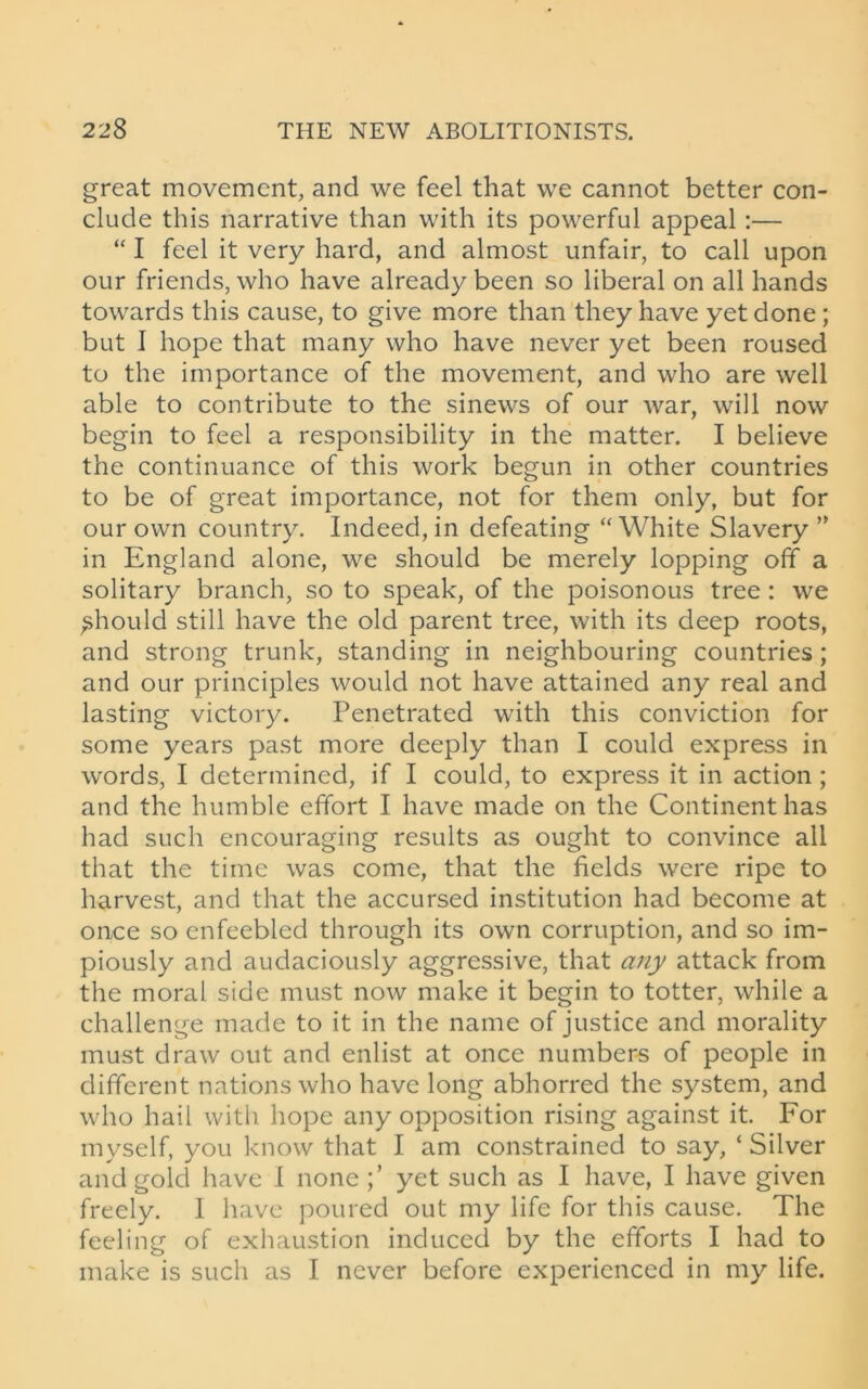 great movement, and we feel that we cannot better con- clude this narrative than with its powerful appeal:— “ I feel it very hard, and almost unfair, to call upon our friends, who have already been so liberal on all hands towards this cause, to give more than they have yet done ; but I hope that many who have never yet been roused to the importance of the movement, and who are well able to contribute to the sinews of our war, will now begin to feel a responsibility in the matter. I believe the continuance of this work begun in other countries to be of great importance, not for them only, but for our own country. Indeed, in defeating “White Slavery ” in England alone, we should be merely lopping off a solitary branch, so to speak, of the poisonous tree : we should still have the old parent tree, with its deep roots, and strong trunk, standing in neighbouring countries; and our principles would not have attained any real and lasting victory. Penetrated with this conviction for some years past more deeply than I could express in words, I determined, if I could, to express it in action ; and the humble effort I have made on the Continent has had such encouraging results as ought to convince all that the time was come, that the fields were ripe to harvest, and that the accursed institution had become at once so enfeebled through its own corruption, and so im- piously and audaciously aggressive, that any attack from the moral side must now make it begin to totter, while a challenge made to it in the name of justice and morality must draw out and enlist at once numbers of people in different nations who have long abhorred the system, and who hail with hope any opposition rising against it. For myself, you know that I am constrained to say, ‘ Silver and gold have I none yet such as I have, I have given freely. I have poured out my life for this cause. The feeling of exhaustion induced by the efforts I had to make is such as I never before experienced in my life.