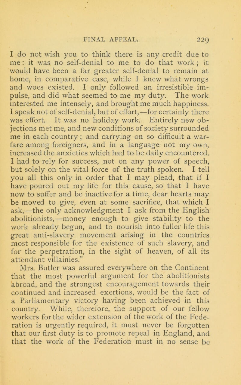 I do not wish you to think there is any credit due to me: it was no self-denial to me to do that work ; it would have been a far greater self-denial to remain at home, in comparative ease, while I knew what wrongs and woes existed. I only followed an irresistible im- pulse, and did what seemed to me my duty. The work interested me intensely, and brought me much happiness. I speak not of self-denial, but of effort,—for certainly there was effort. It was no holiday work. Entirely new ob- jections met me, and new conditions of society surrounded me in each country ; and carrying on so difficult a war- fare among foreigners, and in a language not my own, increased the anxieties which had to be daily encountered. I had to rely for success, not on any power of speech, but solely on the vital force of the truth spoken. I tell you all this only in order that I may plead, that if I have poured out my life for this cause, so that I have now to suffer and be inactive for a time, dear hearts may be moved to give, even at some sacrifice, that which I ask,—the only acknowledgment I ask from the English abolitionists,—money enough to give stability to the work already begun, and to nourish into fuller life this great anti-slavery movement arising in the countries most responsible for the existence of such slavery, and for the perpetration, in the sight of heaven, of all its attendant villainies.” Mrs. Butler was assured everywhere on the Continent that the most powerful argument for the abolitionists abroad, and the strongest encouragement towards their continued and increased exertions, would be the fact of a Parliamentary victory having been achieved in this country. While, therefore, the support of our fellow workers for the wider extension of the work of the Fede- ration is urgently required, it must never be forgotten that our first duty is to promote repeal in England, and that the work of the Federation must in no sense be