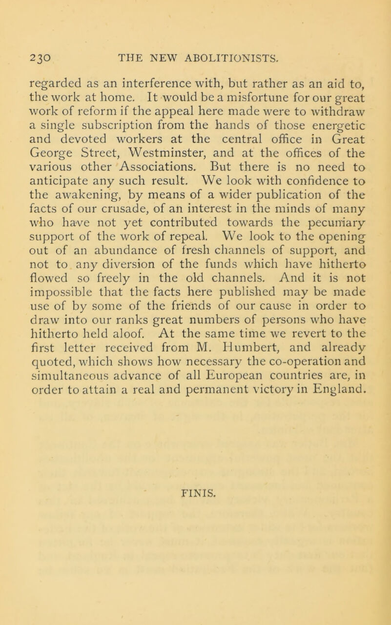 regarded as an interference with, but rather as an aid to, the work at home. It would be a misfortune for our great work of reform if the appeal here made were to withdraw a single subscription from the hands of those energetic and devoted workers at the central office in Great George Street, Westminster, and at the offices of the various other Associations. But there is no need to anticipate any such result. We look with confidence to the awakening, by means of a wider publication of the facts of our crusade, of an interest in the minds of many who have not yet contributed towards the pecuniary support of the work of repeal. We look to the opening out of an abundance of fresh channels of support, and not to any diversion of the funds which have hitherto flowed so freely in the old channels. And it is not impossible that the facts here published may be made use of by some of the friends of our cause in order to draw into our ranks great numbers of persons who have hitherto held aloof. At the same time we revert to the first letter received from M. Humbert, and already quoted, which shows how necessary the co-operation and simultaneous advance of all European countries are, in order to attain a real and permanent victory in England. FINIS.