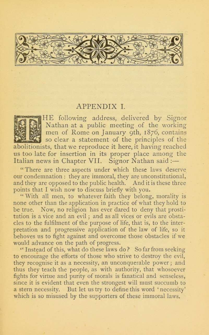 HE following address, delivered by Signor Nathan at a public meeting of the working men of Rome on January 9th, 1876, contains so clear a statement of the principles of the abolitionists, that we reproduce it here, it having reached us too late for insertion in its proper place among the Italian news in Chapter VII. Signor Nathan said :— “ There are three aspects under which these laws deserve our condemnation : they are immoral, they are unconstitutional, and they are opposed to the public health. And it is these three points that I wish now to discuss briefly with you. “ With all men, to whatever faith they belong, morality is none other than the application in practice of what they hold to be true. Now, no religion has ever dared to deny that prosti- tution is a vice and an evil; and as all vices or evils are obsta- cles to the fulfilment of the purpose of life, that is, to the inter- pretation and progressive application of the law of life, so it behoves us to fight against and overcome those obstacles if we would advance on the path of progress. “ Instead of this, what do these laws do ? So far from seeking to encourage the efforts of those who strive to destroy the evil, they recognise it as a necessity, an unconquerable power; and thus they teach the people, as with authority, that whosoever fights for virtue and purity of morals is fanatical and senseless, since it is evident that even the strongest will must succumb to a stern necessity. But let us try to define this word ‘ necessity’ which is so misused by the supporters of these immoral laws.