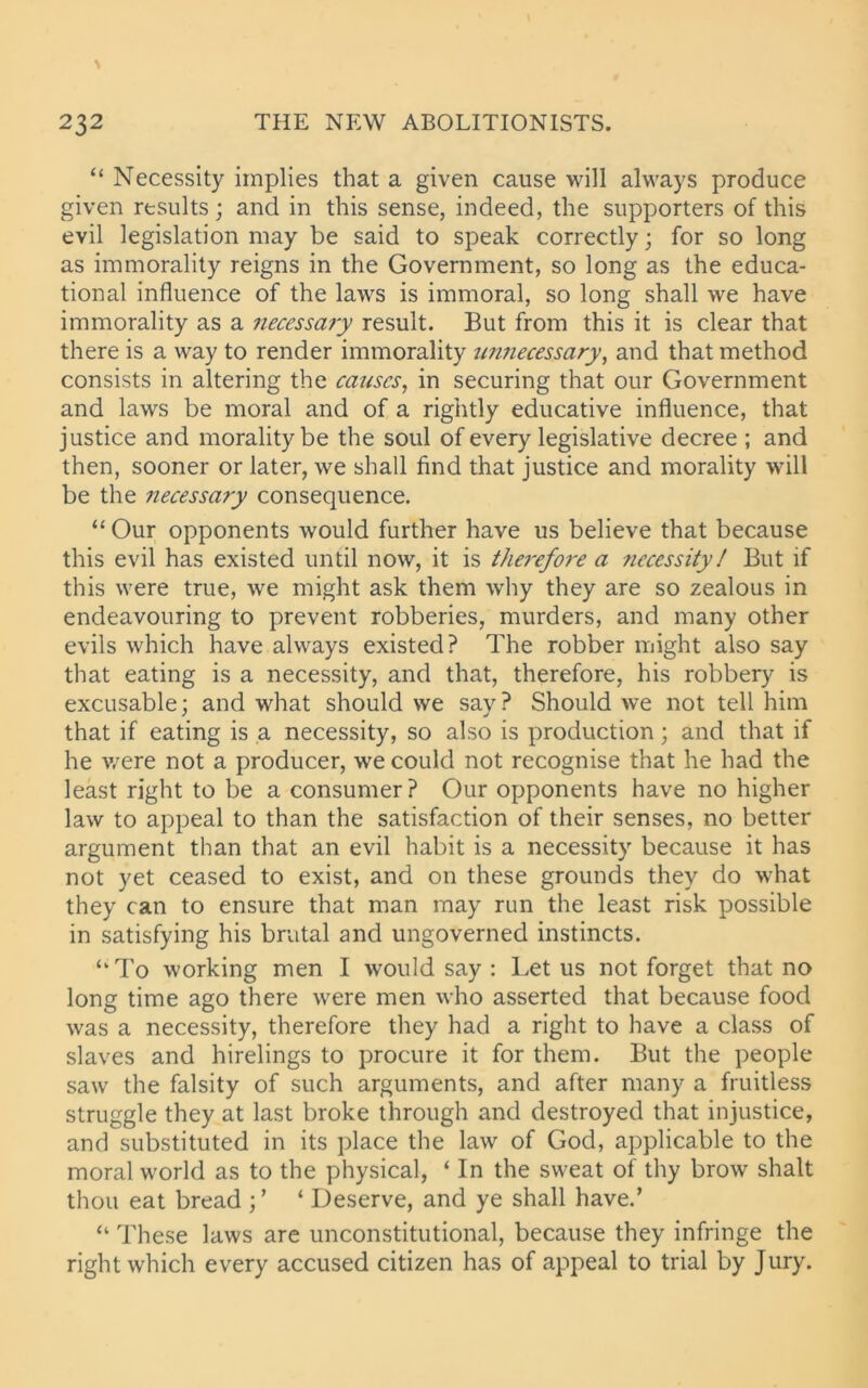 “ Necessity implies that a given cause will always produce given results; and in this sense, indeed, the supporters of this evil legislation may be said to speak correctly; for so long as immorality reigns in the Government, so long as the educa- tional influence of the laws is immoral, so long shall we have immorality as a necessary result. But from this it is clear that there is a way to render immorality unnecessary, and that method consists in altering the causes, in securing that our Government and laws be moral and of a rightly educative influence, that justice and morality be the soul of every legislative decree ; and then, sooner or later, we shall find that justice and morality will be the necessary consequence. “ Our opponents would further have us believe that because this evil has existed until now, it is therefore a ?iecessity! But if this were true, we might ask them why they are so zealous in endeavouring to prevent robberies, murders, and many other evils which have always existed? The robber might also say that eating is a necessity, and that, therefore, his robbery is excusable; and what should we say? Should we not tell him that if eating is a necessity, so also is production; and that if he v/ere not a producer, we could not recognise that he had the least right to be a consumer? Our opponents have no higher law to appeal to than the satisfaction of their senses, no better argument than that an evil habit is a necessity because it has not yet ceased to exist, and on these grounds they do what they can to ensure that man may run the least risk possible in satisfying his brutal and ungoverned instincts. ‘‘To working men I would say : Let us not forget that no long time ago there were men who asserted that because food was a necessity, therefore they had a right to have a class of slaves and hirelings to procure it for them. But the people saw the falsity of such arguments, and after many a fruitless struggle they at last broke through and destroyed that injustice, and substituted in its place the law of God, applicable to the moral world as to the physical, ‘ In the sweat of thy brow shalt thou eat bread ;’ ‘ Deserve, and ye shall have.’ “ These laws are unconstitutional, because they infringe the right which every accused citizen has of appeal to trial by Jury.