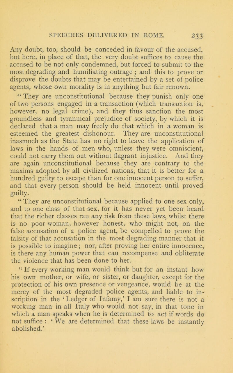 Any doubt, too, should be conceded in favour of the accused, but here, in place of that, the very doubt suffices to cause the accused to be not only condemned, but forced to submit to the most degrading and humiliating outrage ; and this to prove or disprove the doubts that may be entertained by a set of police agents, whose own morality is in anything but fair renown. “ They are unconstitutional because they punish only one of two persons engaged in a transaction (which transaction is, however, no legal crime), and they thus sanction the most groundless and tyrannical prejudice of society, by which it is declared that a man may freely do that which in a woman is esteemed the greatest dishonour. They are unconstitutional inasmuch as the State has no right to leave the application of laws in the hands of men who, unless they were omniscient, could not carry them out without flagrant injustice. And they are again unconstitutional because they are contrary to the maxims adopted by all civilized nations, that it is better for a hundred guilty to escape than for one innocent person to suffer, and that every person should be held innocent until proved guilty. “ They are unconstitutional because applied to one sex only, and to one class of that sex, for it has never yet been heard that the richer classes ran any risk from these laws, whilst there is no poor woman, however honest, who might not, on the false accusation of a police agent, be compelled to prove the falsity of that accusation in the most degrading manner that it is possible to imagine; nor, after proving her entire innocence, is there any human power that can recompense and obliterate the violence that has been done to her. “ If every working man would think but for an instant how his own mother, or wife, or sister, or daughter, except for the protection of his own presence or vengeance, would be at the mercy of the most degraded police agents, and liable to in- scription in the ‘Ledger of Infamy,’ I am sure there is not a working man in all Italy who would not say, in that tone in which a man speaks when he is determined to act if words do not suffice : * We are determined that these laws be instantly abolished.’