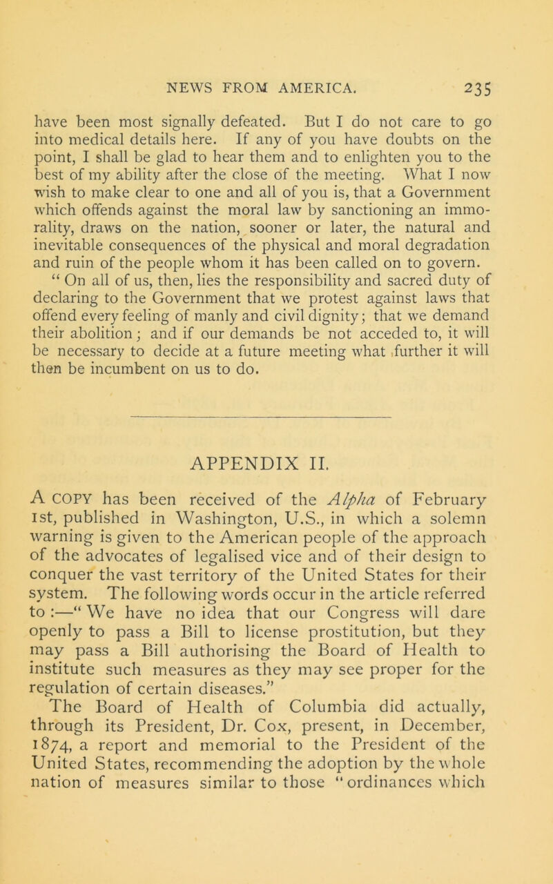 have been most signally defeated. But I do not care to go into medical details here. If any of you have doubts on the point, I shall be glad to hear them and to enlighten you to the best of my ability after the close of the meeting. What I now wish to make clear to one and all of you is, that a Government which offends against the moral law by sanctioning an immo- rality, draws on the nation, sooner or later, the natural and inevitable consequences of the physical and moral degradation and ruin of the people whom it has been called on to govern. “ On all of us, then, lies the responsibility and sacred duty of declaring to the Government that we protest against laws that offend every feeling of manly and civil dignity; that we demand their abolition; and if our demands be not acceded to, it will be necessary to decide at a future meeting what .further it will then be incumbent on us to do. APPENDIX II. A COPY has been received of the Alpha of February 1st, published in Washington, U.S., in which a solemn warning is given to the American people of the approach of the advocates of legalised vice and of their design to conquer the vast territory of the United States for their system. The following words occur in the article referred to :—“ We have no idea that our Congress will dare openly to pass a Bill to license prostitution, but they may pass a Bill authorising the Board of Health to institute such measures as they may see proper for the regulation of certain diseases.” The Board of Health of Columbia did actually, through its President, Dr. Cox, present, in December, 1874, a report and memorial to the President of the United States, recommending the adoption by the whole nation of measures similar to those “ ordinances which