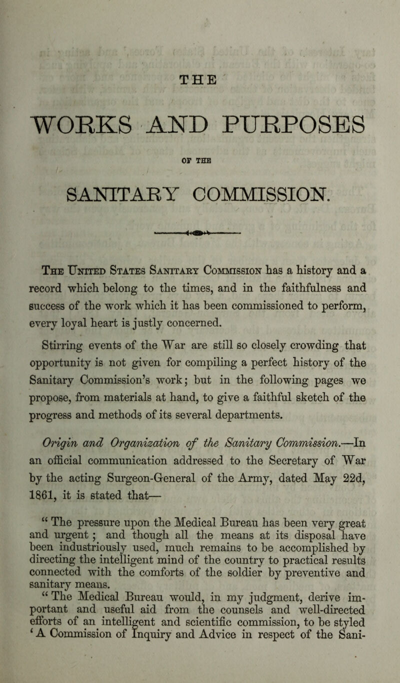 THE ' WOEKS AND PDEPOSES OP THB SANITARY COMMISSION. / ■ ■ 1. ..I — ■ I The United States Sanitary Commission has a history and a record which belong to the times, and in the faithfulness and success of the work which it has been commissioned to perform, every loyal heart is justly concerned. Stirring events of the War are still so closely crowding that opportunity is not given for compiling a perfect history of the Sanitary Commission’s work; but in the following pages we propose, from materials at hand, to give a faithful sketch of the progress and methods of its several departments. Origin and Organization of the Sanita/ry Commission,—In an official communication addressed to the Secretary of War by the acting Surgeon-General of the Army, dated May 22d, 1861, it is stated that— • / “ The pressure upon the Medical Bureau has been very great and urgent; and though all the means at its disposal have been industriously used, much remains to be accomplished by directing the intelligent mind of the country to practical results connected with the comforts of the soldier by preventive and sanitary means. “ The Medical Bureau would, in my judgment, derive im- portant and useful aid from the counsels and well-directed efforts of an intelligent and scientific commission, to be sMed ‘ A Commission of Inquiry and Advice in respect of the oani-