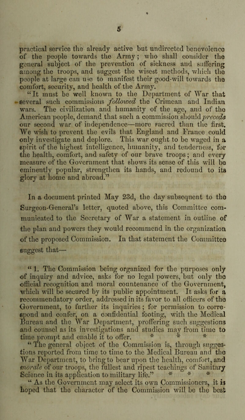 practical service the already active but undirected benevoienco of the people towards the Army; who shall consider the general subject of the prevention of sickness and sulfering among the troops, and suggest the wisest methods, which the people at large can use to manifest their good-will towards the comfort, security, and health of the Army. “It must be well known to the Department of AYar that -several such commissions followed the Crimean and Indian w’ars. The civilization and humanity of the age, and of the American people, demand that such a commission ^\iow\(\ precede our second war of independence—more sacred than the first. We wish to prevent the evils that England and France could only investigate and deplore. This w^ar ought to be waged in a spirit of the highest intelligence, linmanity, and tenderness, for the health, comfort, and safety of our brave troops; and every measure of the Government that shows its sense of this will bo eminently popular, strengthen its hands, and redound to its glory at home and abroad.” In a document printed May 23d, the day subsecpient to tho Surgeon-General’s letter, quoted above, this Committee com- municated to the Secretary of War a statement in outline of the plan and powers they would recommend in the organization of the proposed Commission. In that statement the Committeo suggest that—■ “ 1. The Commission being organized for the purposes only of inquiry and advice, asks for no legal powers, but only tho official recognition and moral countenance of the Government, which will be secured by its public appointment. It asks for a recommendatory order, addressed in its favor to all officers of tho Government, to turther its inquiries ; for permission to corre- spond and confer, on a confidential footing, wfith the Medical Bureau and the War Department, proffering such suggestions and counsel as its investigations and studies may from time to time prompt and enable it to offer. * “ The general object of the Commission is, through sugges- tions reported from time to time to the Medical Bureau and the War Department, to bring to bear upon the health, comfort, and morale of our troops, the fullest and ripest teachings of Sanitary Science in its application to military life.” * * * ' “ As the Government may select its own Commissioners, it is hoped that the character of the Commission will be the best