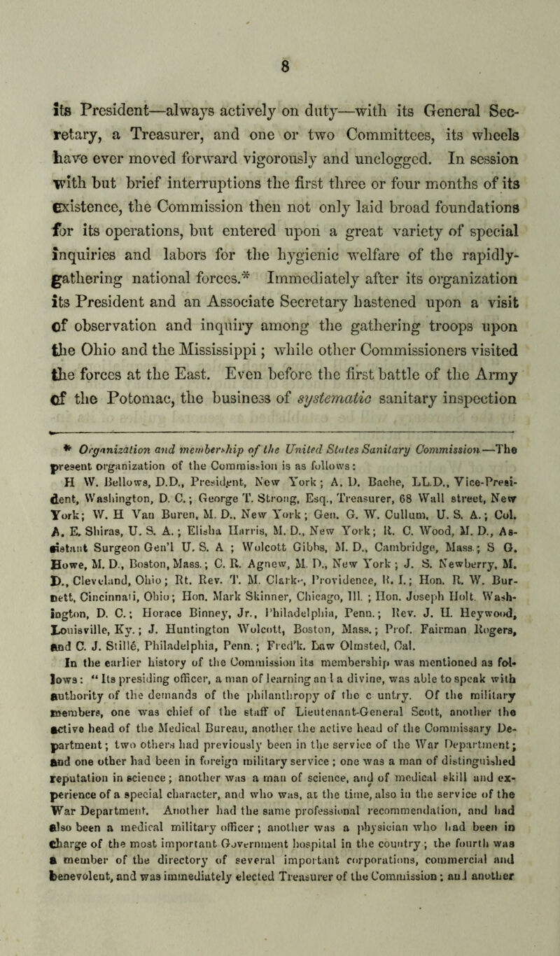 its President—always actively on duty—with its General Sec- retary, a Treasurer, and one or two Committees, its wheels hav^e ever moved forward vigorously and unclogged. In session with but brief interruptions the first three or four months of its existence, the Commission then not only laid broad foundations for its operations, but entered upon a great variety of special inquiries and labors for the hygienic welfare of the rapidly- gathering national forces.* Immediately after its organization its President and an Associate Secretary hastened upon a visit of observation and inquiry among the gathering troops upon the Ohio and the Mississippi; while other Commissioners visited the forces at the East. Even before the first battle of the Army Of the Potomac, the business of systeinatio sanitary inspection *■ Organization and membership of the United States Sanitary Commission—The present organization of the Coranaishion is as follows: H W. Bellows, D.D., Presid.ent, New York; A. D. Bache, LL.D., Vice-Presi- dent, Washington, D. C.; George T. Strong, Esq., Tre.asurer, 68 Wall street, New York; W. H Van Buren, M. D., New York; Gen. G. W. Cullum, U. S. A.; Col. A. K Shiras, U. S. A.; Elisha Harris, M. D., New York; 11. C. Wood, M. D., As- •istant Surgeon GenT U. S. A ; Wolcott Gibhs, M. D., Cainbridgt?, Mass.; S G. Howe, M. D., Boston, Mass.; C. R. Agnew, M. IX, New York; J. S. Newberry, M. H., Cleveland, Ohio; Rt. Rev. T. M. Clark-, Ihovidenee, R. I.; Hon. R. W. Bur- nett, Cincinnati, Ohio; Hon. Mark Skinner, Chicago, 111. ; Hon. Joseph Holt. Wash- ington, D. C,; Horace Binney, Jr., Philadelphia, Penn.; Rev. J. H. Heywood, I^ouisville, Ky.; J. Huntington 'Wolcott, Boston, Mass.; Prof. Fairman Rogers, Rnd C. J. Stille, Philadelphia, Penn.; Fred’k. Eiaw Olmsted, Cal. In the earlier history of the Commission its membership was mentioned as fol- lows : “ Its presiding officer, a man of learning an I a divine, was able to speak with authority of the demands of the philanthropy of the c untry. Of the military members, one was chief of the staff of Lieutenant-Gener.al Scott, another the active head of the Medical Bureau, another the active head of the Commissary De- partment; two other.s had previousl}’ been in the serviec of the War IVpartment; and one other had been in foreign military service ; one was a man of distingnUhetl reputation in science; another was a man of science, and of medical skill and ex- perience of a special character, and who was, at the time, also in the service of the War Department. Another had the same professii'n.al recommendation, and had also been a medical military officer; anotlier was a physician who had been io charge of the most important Government hospital in tlie country; the fourth was a member of the directory of several important corporations, commercial and benevolent, and was immediately elected Treasurer of the Commission; an J another