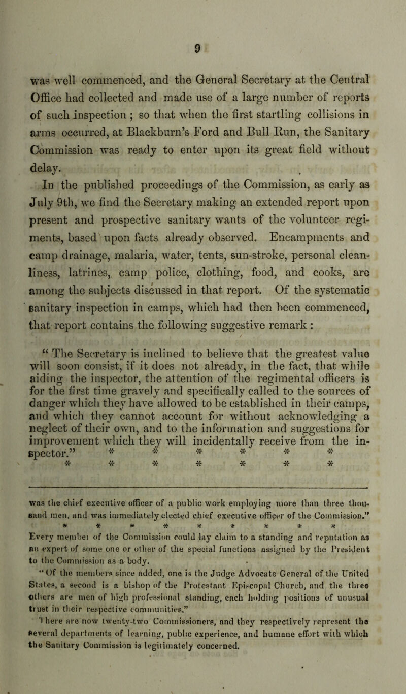 was well commenced, and the General Secretary at the Central Office had collected and made use of a large number of reports of such inspection ; so that when the first startling collisions in arms occurred, at Blackburn’s Ford and Bull Bun, the Sanitary Commission was ready to enter upon its great field without delay. In the published proceedings of the Commission, as early as July 9th, we find the Secretary making an extended report upon present and prospective sanitary wants of the volunteer regi- ments, based upon facts already observed. Encampments and camp drainage, malaria, water, tents, sun-stroke, personal clean- liness, latrines, camp police, clothing, food, and cooks, are among the subjects discussed in that report. Of the systematic ‘ sanitary inspection in camps, which had then been commenced, that report contains the following suggestive remark : “ The Secretary is inclined to believe that the greatest value will soon consist, if it does not already, in the fact, that wliile aiding the inspector, the attention of the regimental officers is for the first time gravely and specifically called to the sources of danger which they have allowed to be established in their camps, and which they cannot account for Avithout acknowledging a neglect of their own, and to the information and suggestions for improvement Avhich they will incidentally receive from the in- spector.” * * -X- * * * * -X- * was the chief executive officer of a public work employing more than three thou- Bsuid men, and was immediately elected chief executive officer of the CommissioD.” Every memhei of the Commission could lay claim to a standing and reputation as an expert of some one or other of the special functions assigned by the President to the Ctimni'ssion as a body. “ t)f the members since added, one is the Judge Advocate General of the United States, a second is a bishop of the Protestant Episcopal Church, and the tliree others are men of hii^h professional standing, each Ijoldiitg ]>osilions of unusual trust in tlieir respective communities.” 't here are now twenty-two Commissioners, and they respectively represent tho several departments of learning, public experience, and humane effort with which the Sanitary Commission is legiiimately concerned.