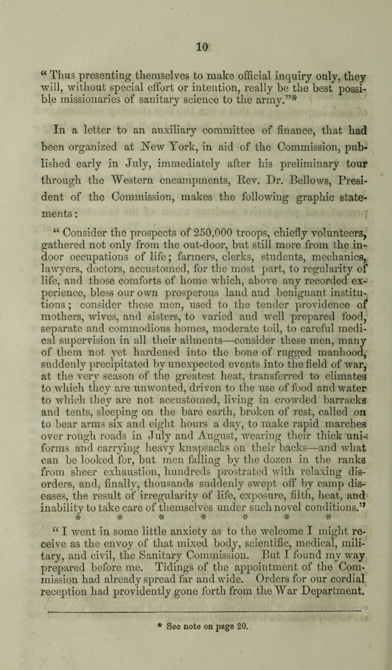 Thus presenting themselves to make official inquiry only, they will, without special effort or intention, really be the best possi- ble missionaries of sanitary science to the army.”* In a letter to an auxiliary committee of finance, that had been organized at 'New York, in aid of the Commission, pub- lished early in July, immediately after his preliminary tour through the Western encampments, Eev. Dr. Bellows, Presi- dent of the Commission, makes the following graphic state- ments : Consider the prospects of 250,000 troops, chiefly volunteers, gathered not only from the out-door, but still more from the in- door occupations of life; farmers, clerks, students, mechanics, lawyers, doctors, accustomed, for the most part, to regularity oi life, and those comforts of home which, above any recorded ex- perience, bless our own prosperous land and benignant institu- tions ; consider these men, used to the tender providence of mothers, wives, and sisters, to varied and well prepared food, separate and commodious homes, moderate toil, to careful medi- cal supervision in all their ailments—consider these men, many of them not yet hardened into the bone of rugged manhood, suddenly precipitated by unexpected events into the field of war, at the very season of the greatest heat, transferred to climates to which they are unwonted, driven to the use of food and water to wliich they are not accustomed, living in crowded barracks and tents, sleeping on the bare earth, broken of rest, called on to bear arms six and eight hours a day, to make rapid marches over rough roads in July and August, wearing their thick uni-: forms and carrying heavy knapsacks on their backs—and what can be looked for, but men falling by the dozen in the ranks from sheer exhaustion, hundreds prostrated with relaxing dis- orders, and, finally, thousands suddenly swept off by camp dis- eases, the result of irregularity of life, exposure, filth, heat, and' inability to take care of themselves under such novel conditions.’’ ****** * “ I went in some little anxiety as' to the welcome I might re- ceive as the envoy of that mixed body, scientific, medical, mili- tary, and civil, the Sanitary Commission. But I found my way prepared before me. Tidings of the appointment of the Com- mission had already spread far and wide. Orders for our cordial reception had providently gone forth from the War Department. * See note on page 20.