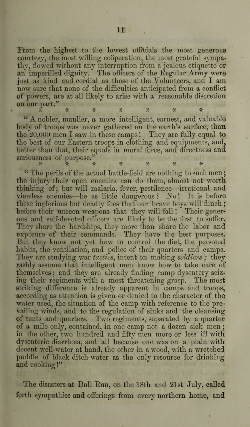 From the highest to the lowest offitiials the most generous courtesy, the most willing cooperation, the most grateful sympa- thy, flowed without any interruption from a jealous etiquette or an imperilled dignity. The offlcers of the Kegular Army were just as kind and cordial as those of the Yolunteers, and I am now sure that none of the difficulties anticipated from a conflict of powers, are at all likely to arise with a reasonable discretion on our part.” 'X- * * * * -K' -x- “ A nobler, manlier, a more intelligent, earnest, and valuable body of troops was never gathered on the earth’s surface, than the 20,000 men I saw in these camps! They are fully equal to the best of our Eastern troops in clothing and equipments, and, better than that, their equals in moral force, and directness and seriousness of purpose.” -X- -X- * -X- * -X- 'X- “ The perils of the actual battle-field are nothing to such men; the injury their open enemies can do them, almost not worth thinking of; but will malaria, fever, pestilence—irrational and viewless enemies—be as little dangerous ? ETo! It is before these inglorious but deadly foes that our brave boys will flinch; before their unseen weapons that they will fall! Their gener- ous and self-devoted officers are likely to be the first to suffer. They share the hardships, they more than share the labor and exposure of their commands. They have the best purposes. But they know not yet how to control the diet, the personal liabits, the ventilation, and police of their quarters and camps. They are studying war tactics^ intent on making soldiers / they rashly assume that intelligent men know how to take care of themselves; and they are already finding camp dysentery seiz- ing their raiments with a most threatening grasp. The most striking difference is already apparent in camps and troops, according as attention is given or denied to the character of the water used, the situation of the camp with reference to the pre- vailing winds, and to the regulation of sinks and the cleansing of tents and quarters. Two regiments, separated by a quarter of a mile only, contained, in one camp not a dozen sick men ; in the other, two hundred and fifty men more or less ill with dysenteric diarrhoea, and all because one was on a plain with decent well-water at hand, the other in a wood, with a wretched puddle of black ditch-water as the only resource for drinking and cooking!” The disasters at Bull Bun, on the 18th and 21st July, called forth sympathies and ofierings from every northern home, and \