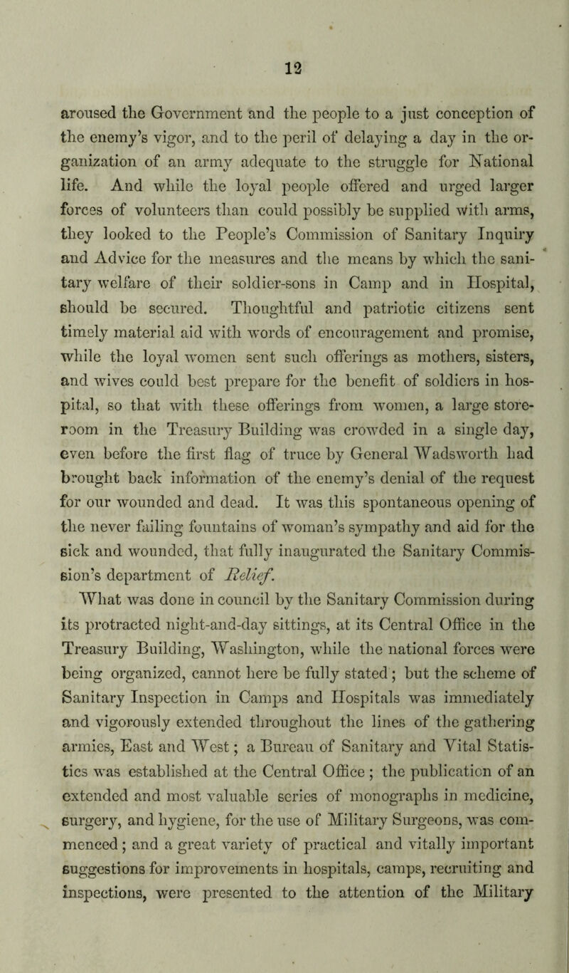 aroused the Government and the people to a just conception of the enemy’s vigor, and to the peril of delaying a day in the or- ganization of an army adequate to the struggle for National life. And while the loyal people offered and urged larger forces of volunteers than could possibly be supplied With arms, they looked to the People’s Commission of Sanitary Inquiry and Advice for the measures and tlie means by which the sani- tary welfare of their soldier-sons in Camp and in Hospital, Bhould be secured. Thoughtful and patriotic citizens sent timely material aid with w'ords of encouragement and promise, while the loyal ^vomen sent such offerings as mothers, sisters, and wives could best prepare for the benefit of soldiers in hos- pital, so that with these offerings from women, a large store- room in the Treasury Building was crowded in a single day, even before the first flag of truce by General Wadsworth had brought back information of the enemy’s denial of the request for our wounded and dead. It was this spontaneous opening of the never failing fountains of woman’s sympathy and aid for the sick and wounded, that fully inaugurated the Sanitary Commis- sion’s department of Relief. What was done in council by the Sanitary Commission during its protracted night-aiid-day sittings, at its Central Office in the Treasury Building, Washington, while the national forces were being organized, cannot here be fully stated ; but the scheme of Sanitary Inspection in Camps and Hospitals was immediately and vigorously extended throughout the lines of the gathering armies. East and West; a Bureau of Sanitary and Yital Statis- tics was established at the Central Office ; the publication of an extended and most valuable series of monographs in medicine, ^ surgery, and hygiene, for the use of Military Surgeons, was com- menced ; and a great variety of practical and vitally important suggestions for improvements in hospitals, camps, recruiting and inspections, w'ere presented to the attention of the Military