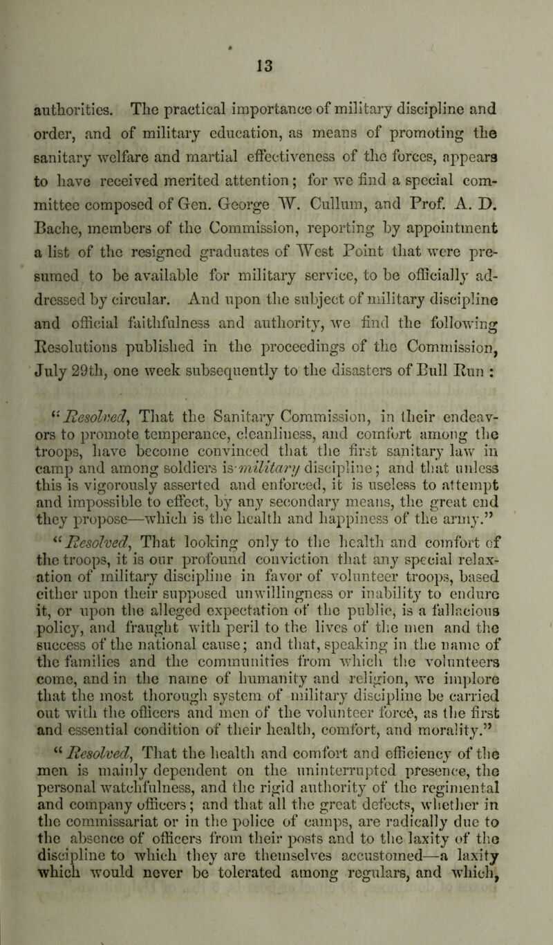 autliorlties. Tlie practical importance of military discipline and order, and of military education, as means of promoting tlie sanitary welfare and martial eifectiveness of tlie forces, appears to have received merited attention ; for we find a special com- mittee composed of Gen. George W. Cullum, and Prof. A. D. Bache, members of the Commission, reporting by appointment a list of the resigned graduates of West Point that were pre- sumed to be available for military service, to be officially ad- dressed by circular. And upon tlie subject of military discipline and official faithfulness and authority, we find the following Pesolutions published in the proceedings of the Commission, July 29th, one week subsequently to the disasters of Bull Ilun : Resolmd^ That the Sanitary Commission, in their endeav- ors to promote temperance, cleanliness, and comfort among the troops, have become convinced that the first sanitary law in camp and among soldiers is-discipline; and that unless this is vigorously asserted and enforced, it is useless to attempt and impossible to effect, by any secondary means, the great end they propose—which is the health and happiness of the army.” Resolved^ That looking only to the health and comfort of the troops, it is our profound conviction that any special relax- ation of military discipline in favor of volunteer troops, based cither upon their supposed unwillingness or inability to endure it, or upon the alleged expectation of tlie public, is a fallacious policy, and fraught with peril to the lives of tlie men and the success of the national cause; and that, speaking in the name of the families and the communities from v;hich the volunteers come, and in the name of humanity and religion, vre im])lore that the most thorough system of military discipline be carried out with the officers and men of the volunteer forc^, as the first and essential condition of their health, comfort, and morality.” Resolved^ That the health and comfort and efficiency of the men is mainly dependent on the uninterrupted preseiu'e, the personal watchfulness, and the rigid authority of the regimental and company officers; and that all the great defects, whether in the commissariat or in the police of camps, are radically due to the absence of officers from their posts and to the laxity of tlm discipline to which they are themselves accustomed—a laxity which would never be tolerated among regulars, and whicli,