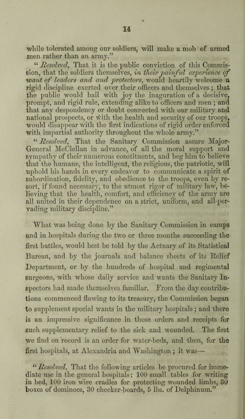 14: while tolerated among our soldiers, will make a mob of armed men rather than an army.” Resolved^ That it is the public conviction of this Commis- sion, that the soldiers themselves, in their jpainf id exjperience of want of leaders and and py'otectors, would heartily welcome a rigid discipline exerted over their officers and themselves ; that the public would hail with joy the inaguration of a decisive, prompt, and rigid rule, extending alike to officers and men ; and that any despondency or doubt connected with our military and national prospects, or with the health and security of our troops, would disappear with the first indications of rigid order enforced with impartial authority throughout the v/hole army.” “ Resolved^ That the Sanitary Commission assure Major- General McClellan in advance, of all the moral support and sympathy of their numerous constituents, and beg him to believe that the humane, the intelligent, the religious, the j)atriotic, will uphold his hands in every endeavor to communicate a spirit of subordination, fidelity, and obedience to the troops, even by re- sort, if found necessary, to the utmost rigor of military law, be- lieving that the health, comfort, and efficiency of the army are all united in their dependence on a strict, uniform, and all-per- vading military discipline.” What was being done by the Sanitary Commission in camps and in hospitals during the two or three months succeeding the first battles, would best be told by the Actuary of its Statistical Bureau, and by the journals and balance sheets of its Relief Department, or by the hundreds of hospital and regimental Burgeons, with whose daily service and wants the Sanitary In- spectors had made themselves familiar. From the day contribu- tions commenced fiowing to its treasury, the Commission began to supplement special wants in the military hospitals ; and there is an impressive significance in those orders and receipts for such supplementary relief to the sick and wounded. The first we find on record is an order for water-beds, and then, for the first hospitals, at Alexandria and Washington ; it was— Resolved^ That the following articles be procured for imme- diate use in the general hospitals: 100 small tables for writing in bed, 100 iron \Gre cradles for protecting wounded limbs, 30