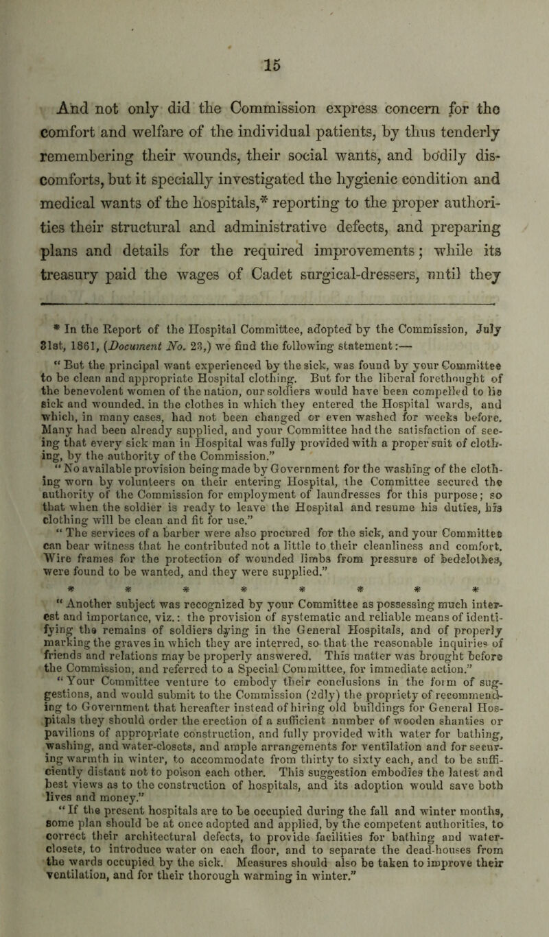 And not only did tlie Commission express concern for tho comfort and welfare of the individual patients, by thus tenderly remembering their wonnds, their social wants, and bddily dis- comforts, but it specially investigated the hygienic condition and medical wants of the hospitals,'^ reporting to the proper autliori- ties their structural and administrative defects, and preparing plans and details for the required improvements; while its treasury paid the wages of Cadet surgical-dressers, until they * In the Report of the Hospital Committee, adopted by the Commission, July 31st, 1861, {Document No. 23,) we find the following statement:— “ But the principal want experienced by the sick, was found by your Committee to be clean and appropriate Hospital clothing. But for the liberal forethought of the benevolent women of the nation, our soldiers would have been compelled to lie sick and wounded, in the clothes in which they entered the Hospital wards, and which, in many cases, had not been changed or even washed for weeks before. Llany had been already supplied, and your Committee had the satisfaction of see- ing that every sick man in Hospital was fully provided with a proper suit of clotli- ing, by the authority of the Commission.” “ No available provision being made by Government for the washing of the cloth- ing worn by volunteers on their entering Hospital, the Committee secured the authority of the Commission for employment of laundresses for this purpose; so that when the soldier is ready to leave the Hospital and resume his duties, his clothing will be clean and fit for use.” “ The services of a barber were also procured for the sick, and your Committee can bear witness that he contributed not a little to their cleanliness and comfort. Wire frames for the protection of wounded limbs from pressure of bedslolhes, were found to be wanted, and they were supplied.” “ Another subject was recognized by your Committee as possessing much intev- cst and importance, viz.: the provision of systematic and reliable means of identi- fying the remains of soldiers dying in the General Hospitals, and of properly- marking the graves in which they are interred, so that the reasonable inquiries of friends and relations may be properly answered. This matter was brought before the Commission, and referred to a Special Committee, for immediate action.” “Your Committee venture to embody their conclusions in the form of sug- gestions, and would submit to the Commission (2dly) the propriety of recommend- ing to Government that hereafter instead of hiring old buildings for General Hos- pitals they should order the erection of a sufficient number of wooden shanties or pavilions of appropriate construction, and fully provided with water for bathing, wasliing, and water-closets, and ample arrangements for ventilation and forsecuv- ing warmth in winter, to accommodate from thirty to sixty each, and to be suffi- ciently distant not to poison each other. This suggestion embodies the latest and best views as to the construction of hospitals, and its adoption would save both lives and money.” “If the present hospitals are to be occupied during the fall and winter months, some plan should be at once adopted and applied, by the competent authorities, to correct their architectural defects, to provide facilities for bathing and water- closets, to introduce water on each floor, and to separate the dead-houses from the wards occupied by the sick. Measures should also be taken to improve their ventilation, and for their thorough warming in winter.”