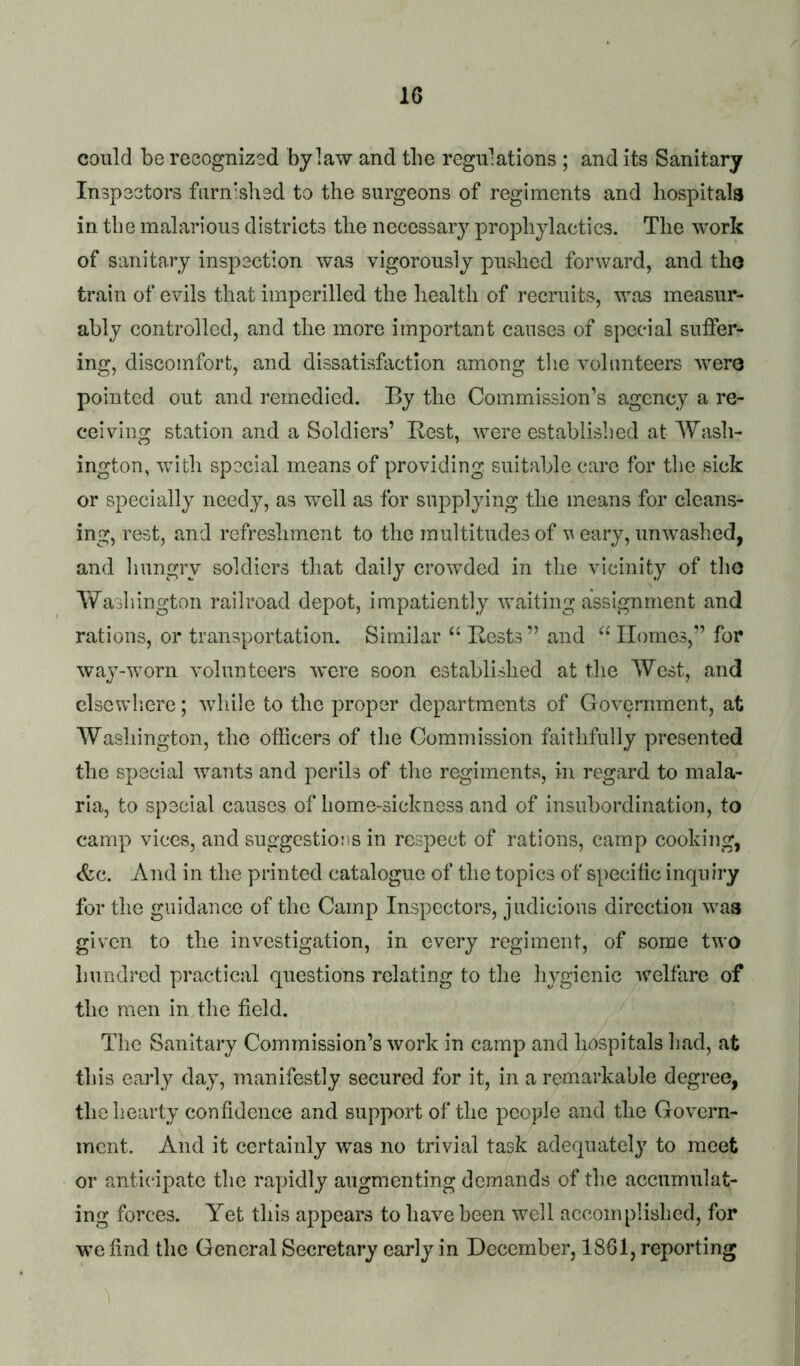 could be recognized bylaw and the regulations ; and its Sanitary Inspeetors furnished to the surgeons of regiments and hospitals in the malarious districts the necessary prophylactics. The work of sanitary inspection was vigorously pushed forward, and tho train of evils that imperilled the health of recruits, was measur- ably controlled, and the more important causes of special suffer- ing, discomfort, and dissatisfaction among the volunteers Avere pointed out and remedied. By the Commission’s agency a re- ceiving station and a Soldiers’ Best, were established at AYash- ington, Avith spocial means of providing suitable care for the sick or specially needy, as well as for supplying the means for cleans- ing, rest, and refreshment to the multitudes of aa eary, unAvashed, and Imngry soldiers that daily croAvded in the vicinity of tlio AYashington railroad depot, impatiently Availing assignment and rations, or transportation. Similar ‘‘ Bests” and Homes,” for Avay-worn A’olunteers Avere soon established at the AVest, and clsevvdiere; Avhile to the proper departments of Government, at AYasliington, the officers of the Commission faithfully presented the special Avants and perils of the regiments, in regard to mala- ria, to special causes of home-sickness and of insubordination, to camp vices, and suggestions in respect of rations, camp cooking, (fee. And in the printed catalogue of the topics of specific inquiry for the guidance of the Camp Inspectors, judicious direction Avaa given to the inA^estigation, in every regiment, of some two hundred practical questions relating to the hygienic AA^elfare of the men in the field. The Sanitary Commission’s Avork in camp and hospitals liad, at this early day, manifestly secured for it, in a remarkable degree, the hearty confidence and support of the people and the Gov^ern- ment. And it certainly was no trivial task adequately to meet or anticipate the rapidly augmenting demands of the accumulat- ing forces. Yet this appears to have been well accomplished, for we find the General Secretary early in December, 1861, reporting